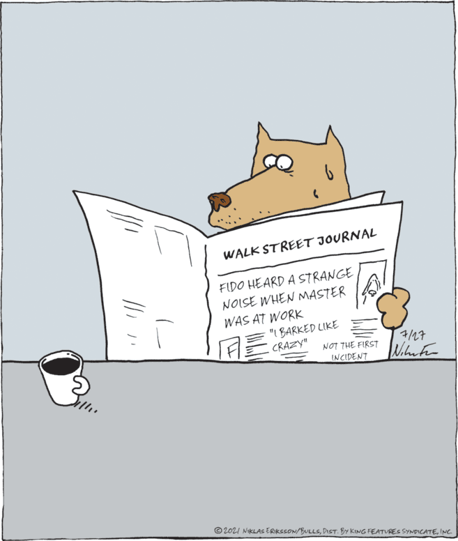 Illustration OCR: WALK STREET JOURNAL FIDO HEARD A STRANGE NOISE WHEN MASTER WAS AT WORK "I BARKED LIKE CRAZY" 7/27 NOT THE FIRST INCIDENT Whnter © 2021 NIKLAS ERIKSSON/BULLSINC WALK STREET JOURNAL FIDO HEARD A STRANGE NOISE WHEN MASTER WAS AT WORK "I BARKED LIKE CRAZY" 7/27 NOT THE FIRST INCIDENT Whnter © 2021 NIKLAS ERIKSSON/BULLSDIST. BY KING FEATURES SYNDICATE
