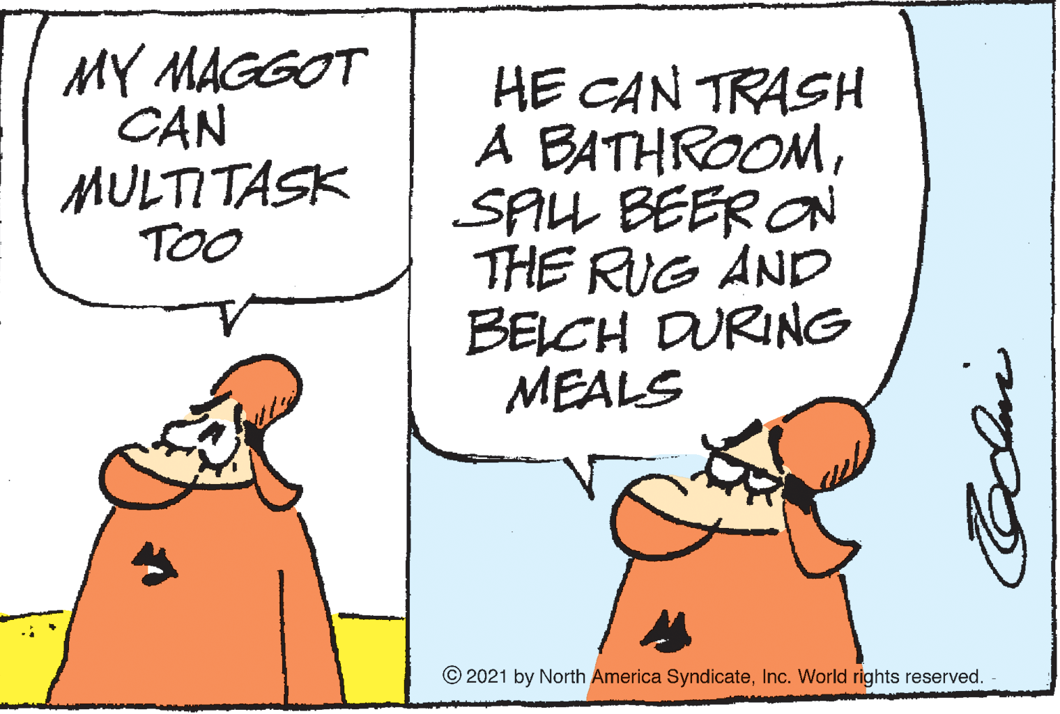 Art OCR: MY MAGGOT CAN MULTITASK TOO HE CAN TRASH A BATHROOMSPLL BEER ON THE RUG AND BELCH DURING MEALS © 2021 by North America SyndicateInc. World rights reserved. MY MAGGOT CAN MULTITASK TOO HE CAN TRASH A BATHROOMSPLL BEER ON THE RUG AND BELCH DURING MEALS © 2021 by North America SyndicateInc. World rights reserved.