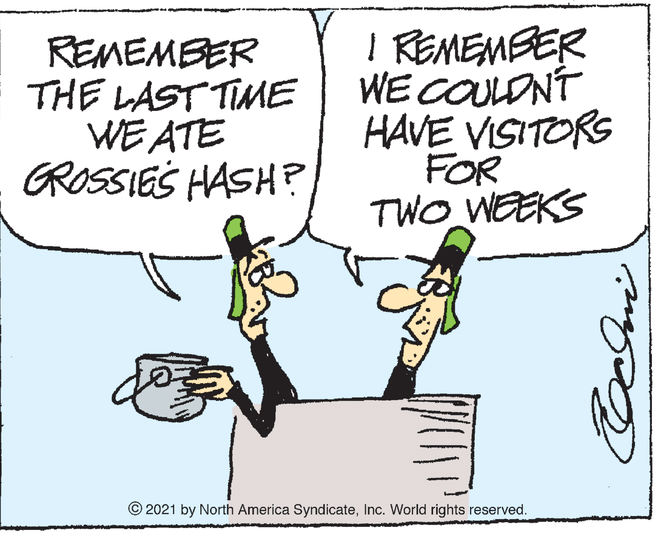 Parallel OCR: REMEMBER THE LAST TIME WE ATE GROSSIE'S HASH? I REMEMBER WE COULONT HAVE VISITORS FOR TWO WEEKS © 2021 by North America SyndicateInc. World rights reserved. REMEMBER THE LAST TIME WE ATE GROSSIE'S HASH? I REMEMBER WE COULONT HAVE VISITORS FOR TWO WEEKS © 2021 by North America SyndicateInc. World rights reserved.