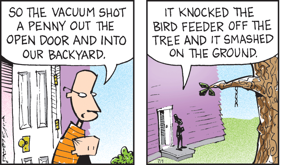 Fiction OCR: SO THE VACUUM SHOT A PENNY OUT THE OPEN DOOR AND INTO OUR BACKYARD. IT KNOCKED THE BIRD FEEDER OFF THE TREE AND IT SMASHED ON THE GROUND. 7/1 SO THE VACUUM SHOT A PENNY OUT THE OPEN DOOR AND INTO OUR BACKYARD. IT KNOCKED THE BIRD FEEDER OFF THE TREE AND IT SMASHED ON THE GROUND. 7/1