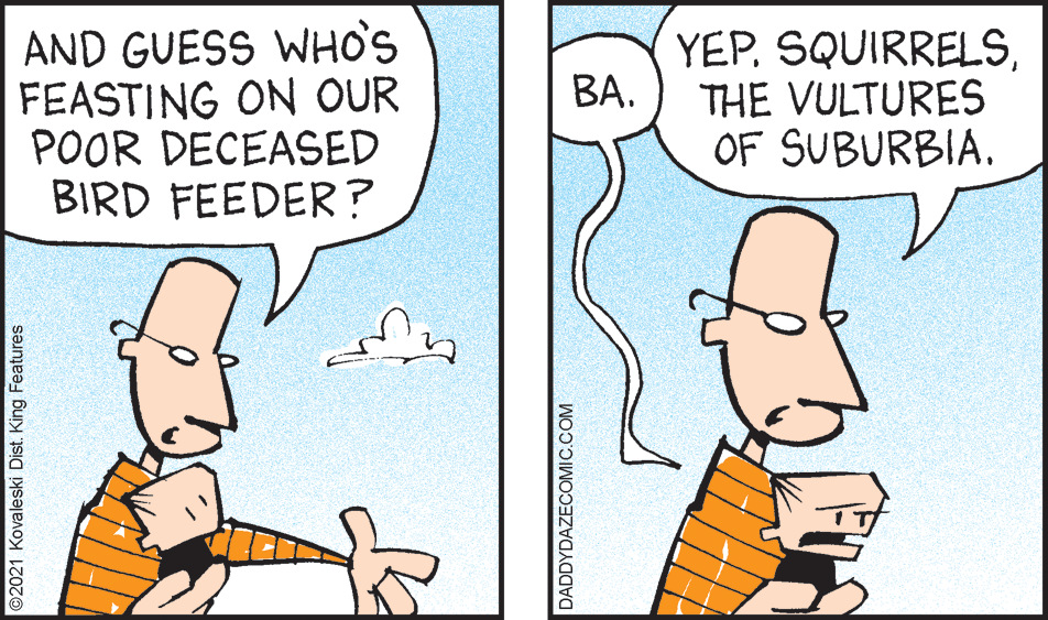 Organism OCR: AND GUESS WHO'S FEASTING ON OUR POOR DECEASED BIRD FEEDER? YEPTHE VULTURES OF SUBURBIA. BA. ©2021 Kovaleski Dist. King Features DADDYDAZECOMIC.COM AND GUESS WHO'S FEASTING ON OUR POOR DECEASED BIRD FEEDER? YEPTHE VULTURES OF SUBURBIA. BA. ©2021 Kovaleski Dist. King Features DADDYDAZECOMIC.COM