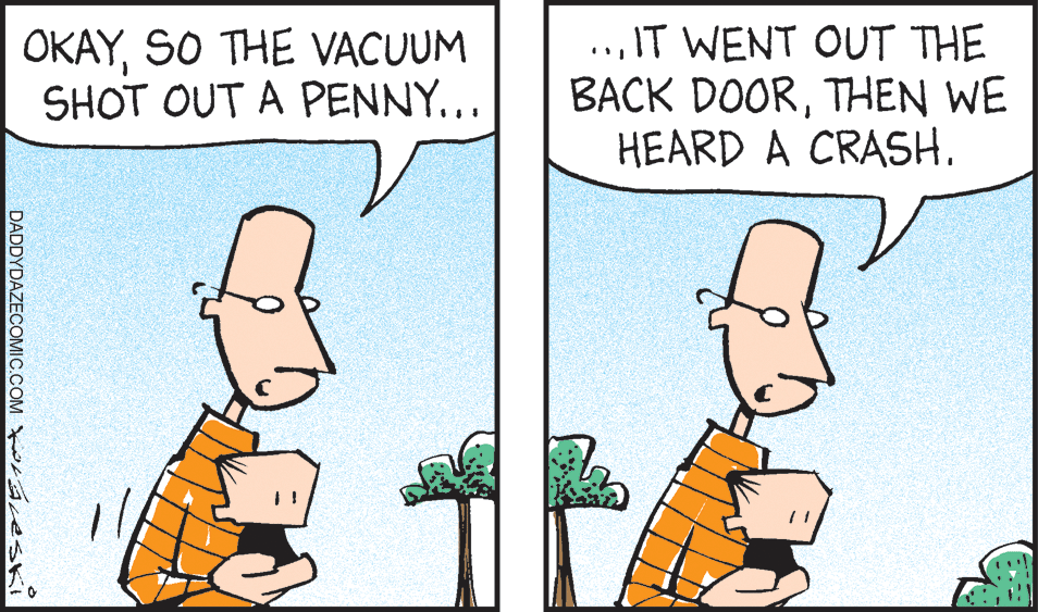 Mammal OCR: OKAYSO THE VACUUM SHOT OUT A PENNY... ..IT WENT OUT THE BACK DOORTHEN WE HEARD A CRASH. DADDYDAZECOMIC.COM W reski OKAYSO THE VACUUM SHOT OUT A PENNY... ..IT WENT OUT THE BACK DOORTHEN WE HEARD A CRASH. DADDYDAZECOMIC.COM W reski