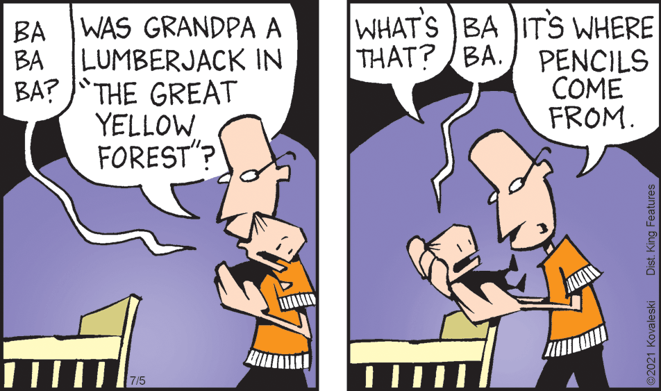 Interaction OCR: WHAT'S BA ITS WHERE THAT? /BA. PENCILS COME FROM. WAS GRANDPA A BA BA LUMBERJACK IN BA? JTHE GREAT YELLOW FOREST 7/5 2021 Kovaleski Dist. King Features WHAT'S BA ITS WHERE THAT? /BA. PENCILS COME FROM. WAS GRANDPA A BA BA LUMBERJACK IN BA? JTHE GREAT YELLOW FOREST 7/5 2021 Kovaleski Dist. King Features
