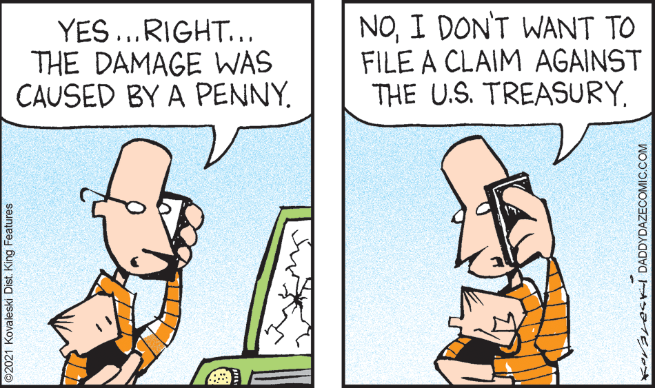 Happy OCR: YES ...RIGHT... THE DAMAGE WAS CAUSED BY A PENNY. NOI DON'T WANT TO FILE A CLAIM AGAINST THE U.S. TREASURY. 2021 Kovaleski Dist. King Features KoranesKI DADDYDAZECOMIC.COM YES ...RIGHT... THE DAMAGE WAS CAUSED BY A PENNY. NOI DON'T WANT TO FILE A CLAIM AGAINST THE U.S. TREASURY. 2021 Kovaleski Dist. King Features KoranesKI DADDYDAZECOMIC.COM