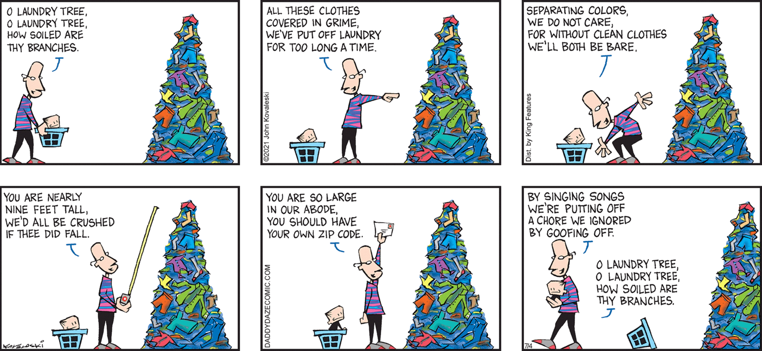 Christmas OCR: O LAUNDRY TREE O LAUNDRY TREEHOW SOILED ARE THY BRANCHES. ALL THESE CLOTHES COVERED IN GRIMEWEVE PUT OFF LAUNDRY FOR TOO LONG A TIME. SEPARATING COLORSFOR WITHOUT CLE?N CLOTHES WE'LL BOTH BE BARE. DAZE by JOHN KeraLeski 'and SON YOU ARE NEARLY NINE FEET TALLWE'D ALL BE CRUSHED IF THEE DID FALL. YOU ARE SO LARGE IN OUR ABODEYOU SHOULD HAVE YOUR OWN ZIP CODE. BY SINGING SONGS WE'RE PUTTING OFF A CHORE WE IGNORED BY GOOFING OFF. O LAUNDRY TREEO LAUNDRY TREE HOW SOILED ARE THY BRANCHES. A an O LAUNDRY TREE O LAUNDRY TREEHOW SOILED ARE THY BRANCHES. ALL THESE CLOTHES COVERED IN GRIMEWEVE PUT OFF LAUNDRY FOR TOO LONG A TIME. SEPARATING COLORSWE DO NOT CAREFOR WITHOUT CLE?N CLOTHES WE'LL BOTH BE BARE. DAZE by JOHN KeraLeski 'and SON YOU ARE NEARLY NINE FEET TALLWE'D ALL BE CRUSHED IF THEE DID FALL. YOU ARE SO LARGE IN OUR ABODEYOU SHOULD HAVE YOUR OWN ZIP CODE. BY SINGING SONGS WE'RE PUTTING OFF A CHORE WE IGNORED BY GOOFING OFF. O LAUNDRY TREEO LAUNDRY TREE HOW SOILED ARE THY BRANCHES. A an