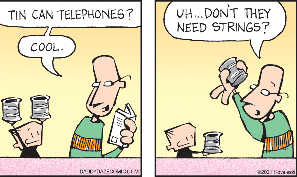 Mammal OCR: UH...DON'T THEY NEED STRINGS? TIN CAN TELEPHONES? COOL. DADDYDAZECOMIC.COM ©2021 Kovaleski UH...DON'T THEY NEED STRINGS? TIN CAN TELEPHONES? COOL. DADDYDAZECOMIC.COM ©2021 Kovaleski