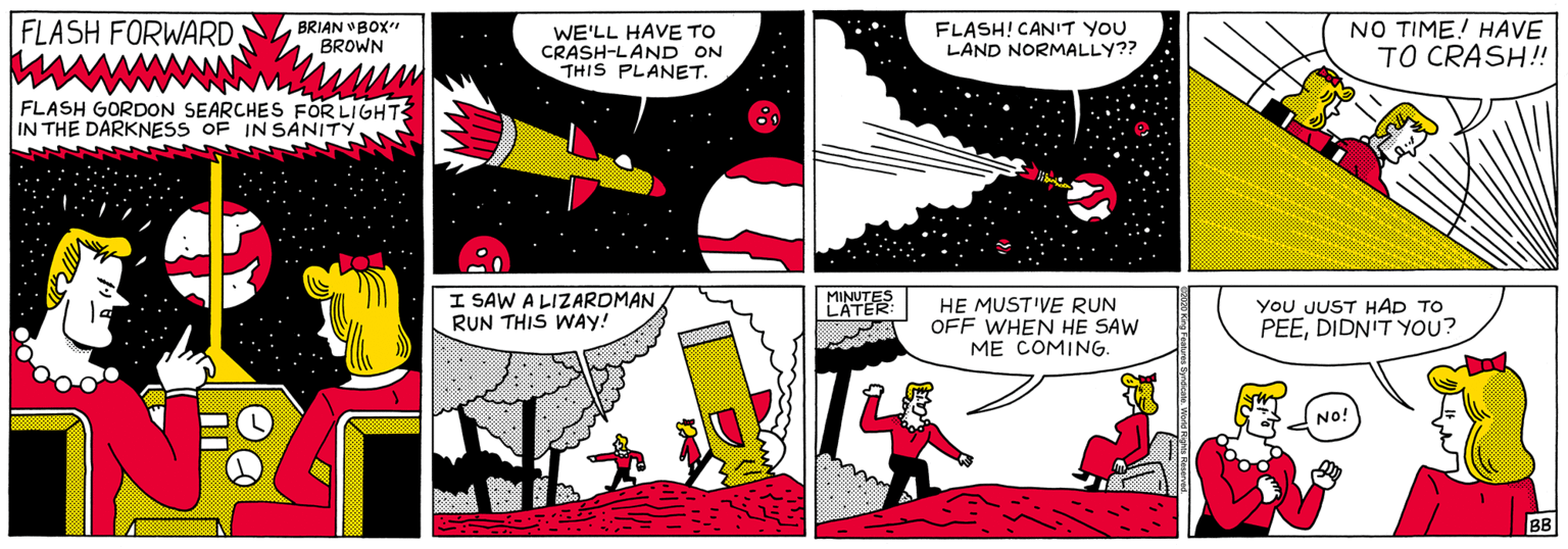 Rectangle OCR: FLASH FORWARD BRIAN VBOX" BROWN WE'LL HAVE TO CRASH-LAND ON THIS PLANET. FLASH! CANIT YOU LAND NORMALLY?? NO TIME! HAVE TO CRASH! FLASH GORDON SEARCHES FOR LIGHT3 IN THE DARKNESS OF IN SANITY I SAW A LIZARDMAN RUN THIS WAY! YoU JUST HAD TO PEEDIDN'T YOU? L'ATER HE MUST'VE RUN OFF WHEN HE SAW ME COMING. No! BB FLASH FORWARD BRIAN VBOX" BROWN WE'LL HAVE TO CRASH-LAND ON THIS PLANET. FLASH! CANIT YOU LAND NORMALLY?? NO TIME! HAVE TO CRASH! FLASH GORDON SEARCHES FOR LIGHT3 IN THE DARKNESS OF IN SANITY I SAW A LIZARDMAN RUN THIS WAY! YoU JUST HAD TO PEEDIDN'T YOU? L'ATER HE MUST'VE RUN OFF WHEN HE SAW ME COMING. No! BB