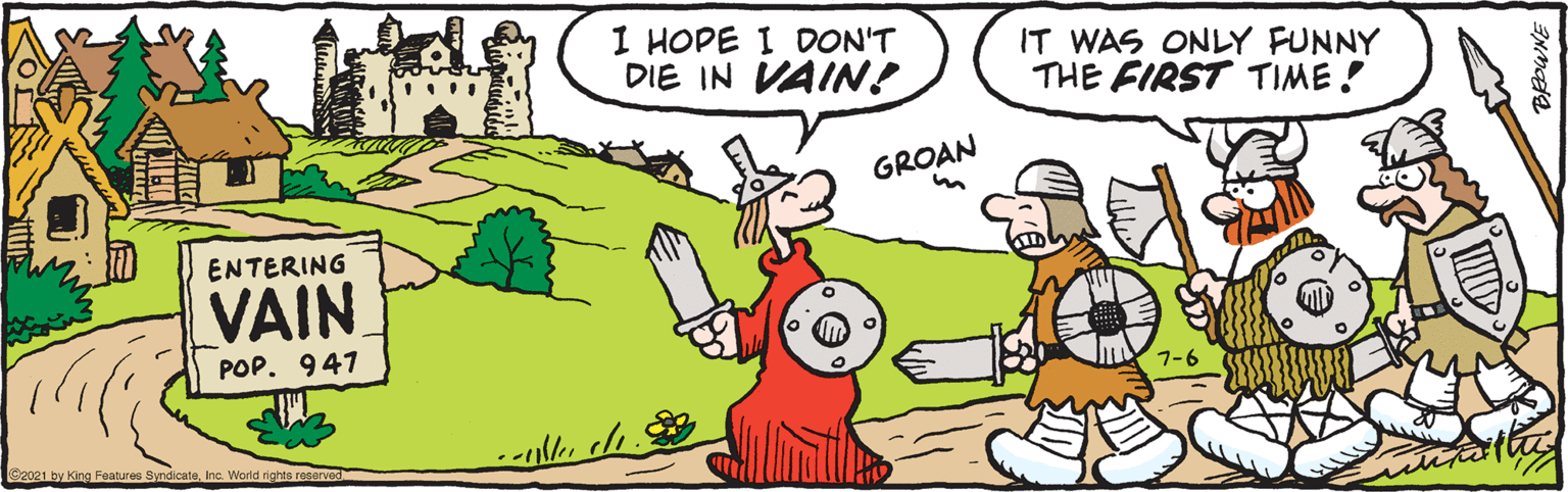 Mammal OCR: 1 HOPE I DON'T DIE IN VAIN! IT WAS ONLY FUNNY THE FIRST TIME! GROAN ENTERING VAIN POP. 947 7-6 C2021 by King Features SyndicateInc. Worid rights reserved 1 HOPE I DON'T DIE IN VAIN! IT WAS ONLY FUNNY THE FIRST TIME! GROAN ENTERING VAIN POP. 947 7-6 C2021 by King Features SyndicateInc. Worid rights reserved
