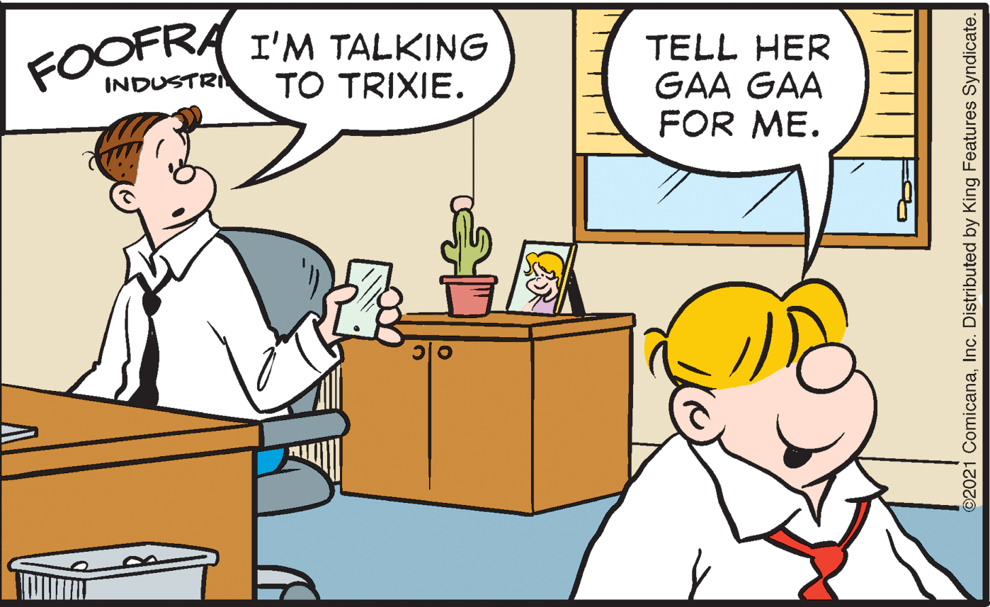 Social group OCR: FOOFRA I'M TALKING INDUSTRI TELL HER GAA GAA FOR ME. TO TRIXIE. ©2021 ComicanaInc. Distributed by King Features Syndicate. FOOFRA I'M TALKING INDUSTRI TELL HER GAA GAA FOR ME. TO TRIXIE. ©2021 ComicanaInc. Distributed by King Features Syndicate.