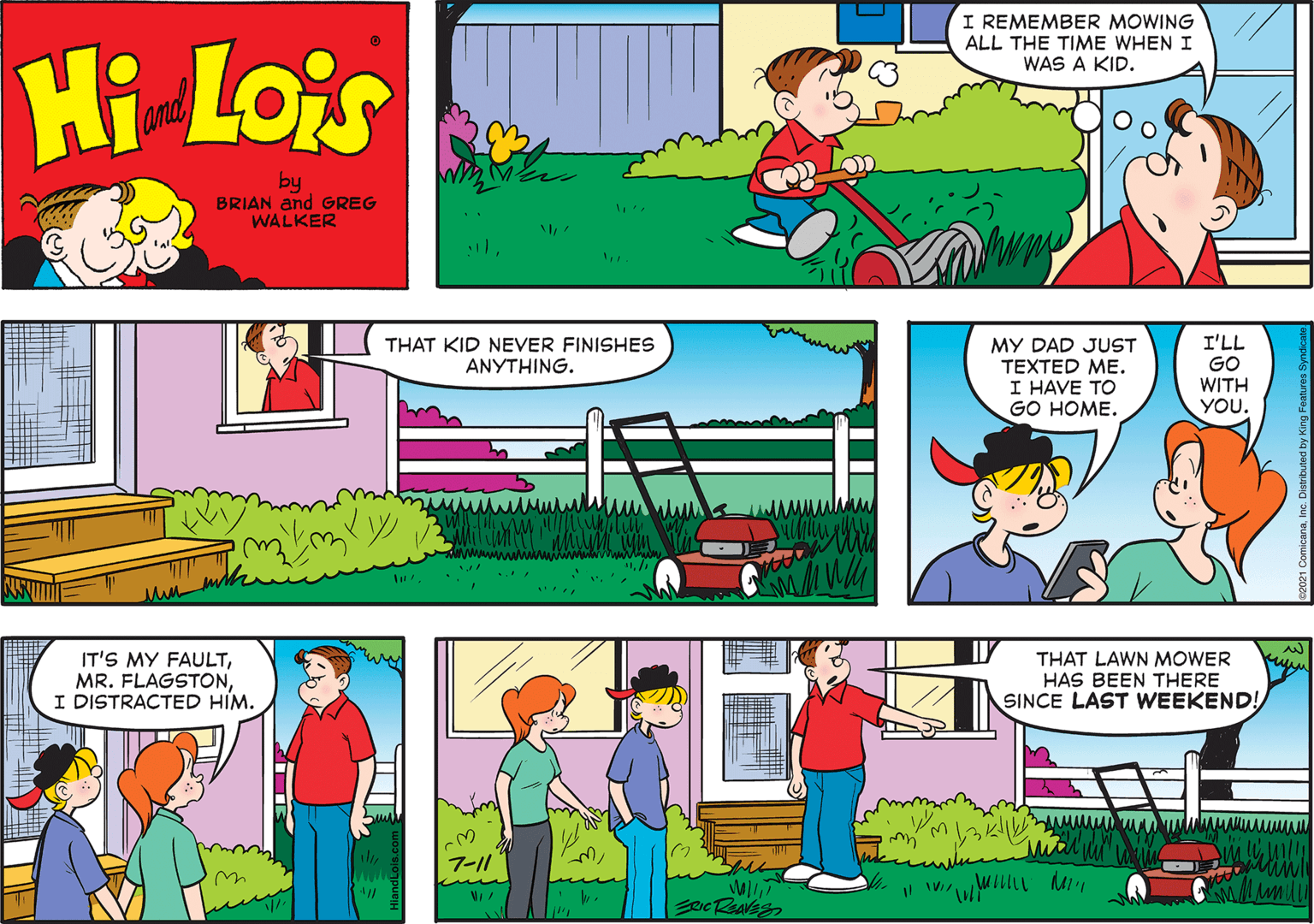 Organism OCR: I REMEMBER MOWING ALL THE TIME WHEN I WAS A KID. Hi Lois and by BRIAN and GREG WALKER I'LL GO WITH YOU. THAT KID NEVER FINISHES ANYTHING. MY DAD JUST TEXTED ME. I HAVE TO GO HOME. IT'S MY FAULTI DISTRACTED HIM. THAT LAWN MOWER HAS BEEN THERE SINCE LAST WEEKEND! 7-11 I REMEMBER MOWING ALL THE TIME WHEN I WAS A KID. Hi Lois and by BRIAN and GREG WALKER I'LL GO WITH YOU. THAT KID NEVER FINISHES ANYTHING. MY DAD JUST TEXTED ME. I HAVE TO GO HOME. IT'S MY FAULTMR. FLAGSTONI DISTRACTED HIM. THAT LAWN MOWER HAS BEEN THERE SINCE LAST WEEKEND! 7-11