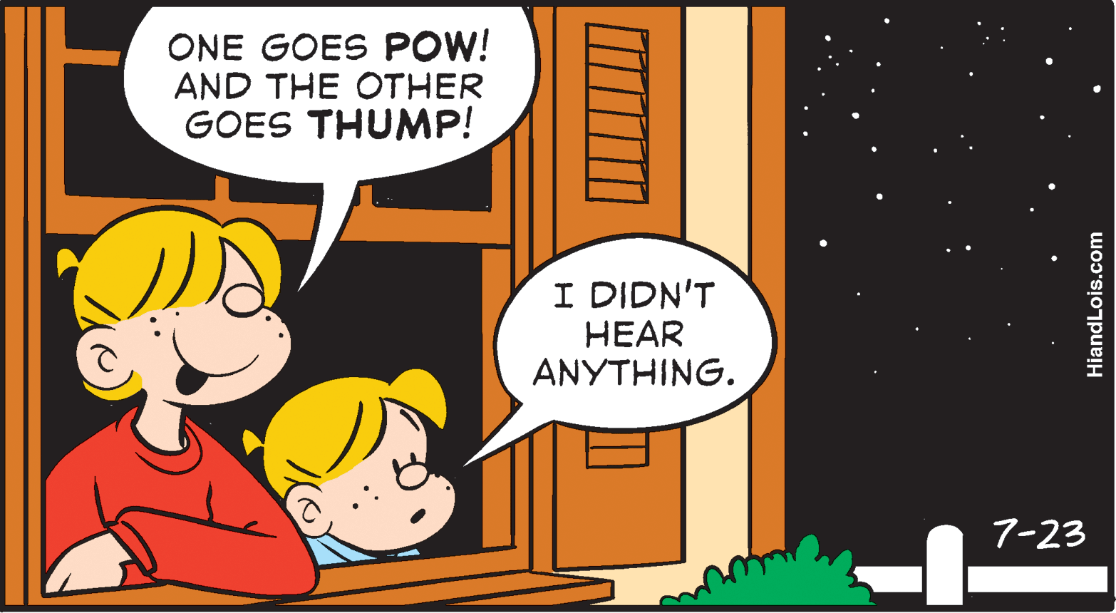 Conversation OCR: ONE GOES POW! AND THE OTHER GOES THUMP! I DIDN'T HEAR ANYTHING. 7-23 HiandLois.com ONE GOES POW! AND THE OTHER GOES THUMP! I DIDN'T HEAR ANYTHING. 7-23 HiandLois.com