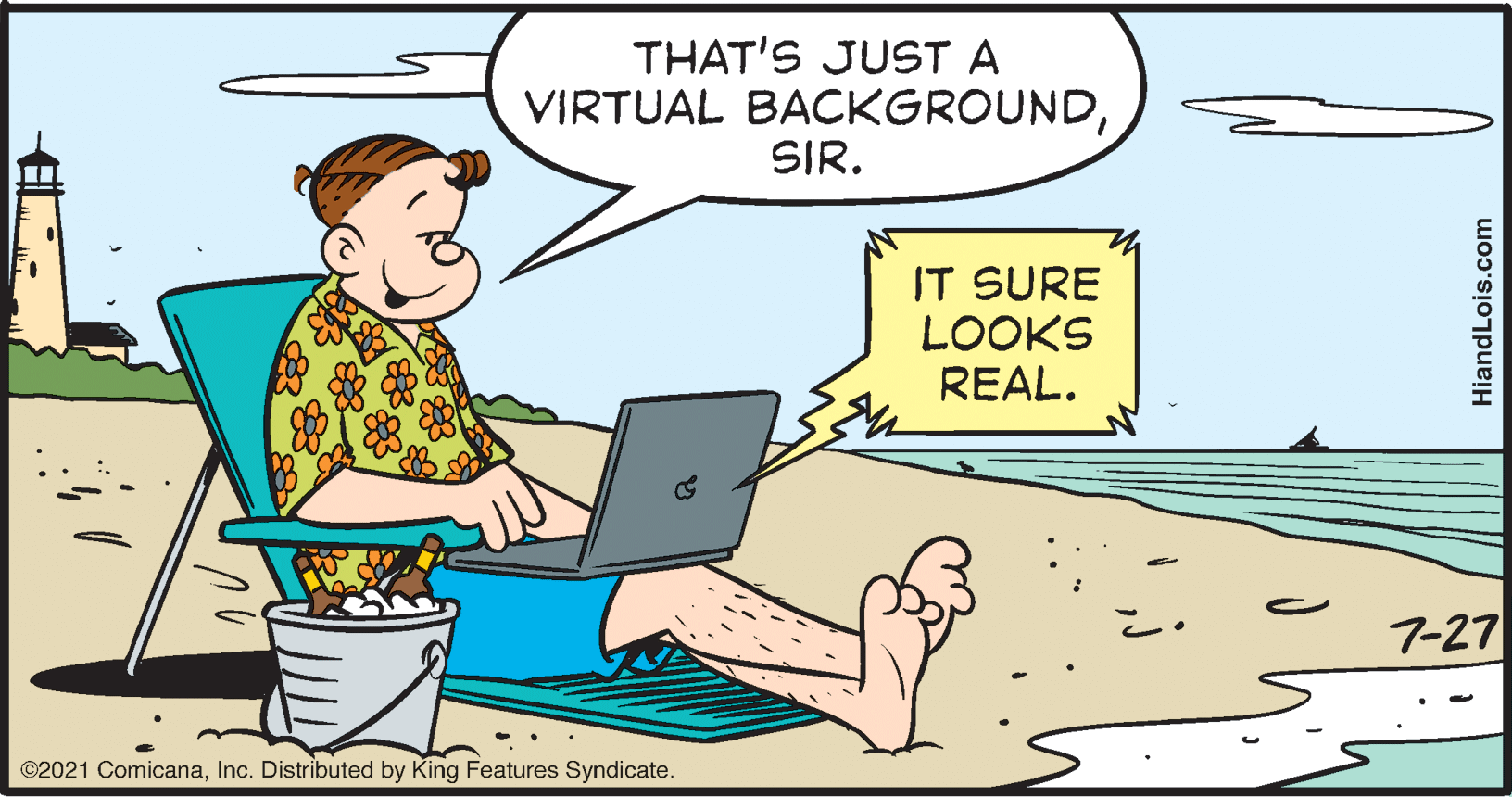 Art OCR: THAT'S JUST A VIRTUAL BACKGROUNDSIR. IT SURE LOOKS REAL. 7-27 ©2021 ComicanaInc. Distributed by King Features Syndicate. HiandLois.com THAT'S JUST A VIRTUAL BACKGROUNDSIR. IT SURE LOOKS REAL. 7-27 ©2021 ComicanaInc. Distributed by King Features Syndicate. HiandLois.com