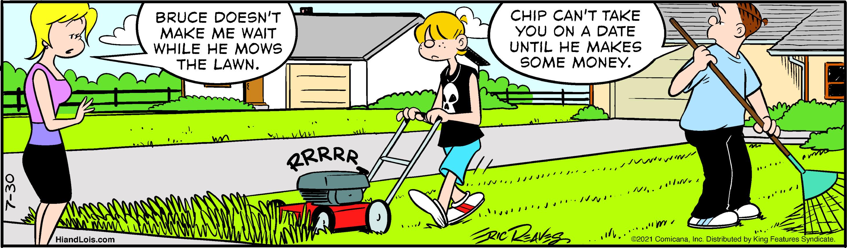 Mode of transport OCR: BRUCE DOESN'T MAKE ME WAIT WHILE HE MOWS THE LAWN. CHIP CAN'T TAKE YOU ON A DATE UNTIL HE MAKES SOME MONEY. ERRRR .... .......... . HiandLois.com .... ..*.."me C2021 ComicanaInc. Distributed by King Features Syndicate. BRUCE DOESN'T MAKE ME WAIT WHILE HE MOWS THE LAWN. CHIP CAN'T TAKE YOU ON A DATE UNTIL HE MAKES SOME MONEY. ERRRR .... .......... . HiandLois.com .... ..*.."me C2021 ComicanaInc. Distributed by King Features Syndicate.