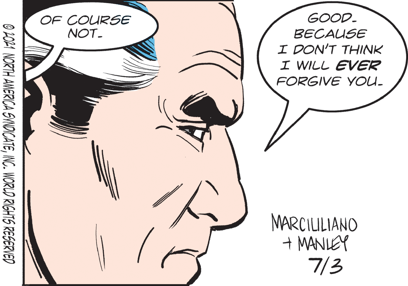 Vertebrate OCR: GOOD. BECAUSE I DON'T THINK I WILL EVER FORGIVE YOU. OF COURSE NOT. MARCILILIANO + MANLEY 7/3 O 2021 NORTH AWERICA SINDICATEINC. WORLD RIGHTS RESERVED GOOD. BECAUSE I DON'T THINK I WILL EVER FORGIVE YOU. OF COURSE NOT. MARCILILIANO + MANLEY 7/3 O 2021 NORTH AWERICA SINDICATEINC. WORLD RIGHTS RESERVED
