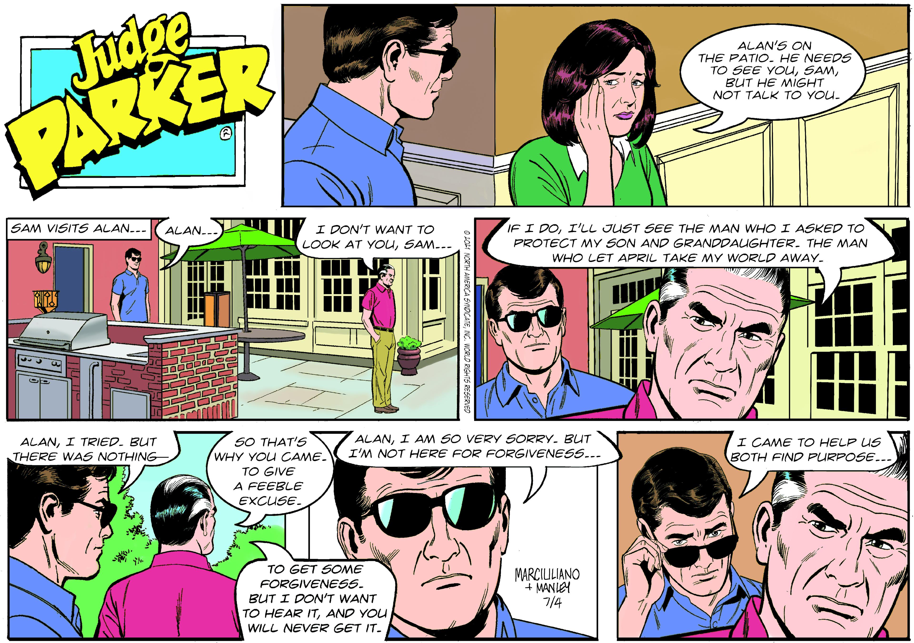 Comic book OCR: Fudpe PARKER ALAN'S ON THE PATIO. HE NEEDS TO SEE YOUBUT HE MIGHT NOT TALK TO YOU. SAM VISITS ALAN... ALAN... I DON'T WANT TO LOOK AT YOuSAM... IF I DOI'LL JUST SEE THE MAN WHO I ASKED TO PROTECT MY SON AND GRANDDAUGHTER. THE MAN WHO LET APRIL TAKE MY WORLD AWAY. ALANI TRIED. BUT THERE WAS NOTHING SO THAT'S WHY YOU CAME. TO GIVE A FEEBLE EXCUSE. ALANI AM SO VERY SORRY. BUT I'M NOT HERE FOR FORGIVENESS... I CAME TO HELP US BOTH FIND PURPOSE... TO GET SOME FORGIVENESS. BUT I DON'T WANT TO HEAR ITAND YOU WILL NEVER GET IT. MARCILULIANO + MANLEY 7/4 Fudpe PARKER ALAN'S ON THE PATIO. HE NEEDS TO SEE YOUBUT HE MIGHT NOT TALK TO YOU. SAM VISITS ALAN... ALAN... I DON'T WANT TO LOOK AT YOuSAM... IF I DOI'LL JUST SEE THE MAN WHO I ASKED TO PROTECT MY SON AND GRANDDAUGHTER. THE MAN WHO LET APRIL TAKE MY WORLD AWAY. ALANI TRIED. BUT THERE WAS NOTHING SO THAT'S WHY YOU CAME. TO GIVE A FEEBLE EXCUSE. ALANI AM SO VERY SORRY. BUT I'M NOT HERE FOR FORGIVENESS... I CAME TO HELP US BOTH FIND PURPOSE... TO GET SOME FORGIVENESS. BUT I DON'T WANT TO HEAR ITAND YOU WILL NEVER GET IT. MARCILULIANO + MANLEY 7/4