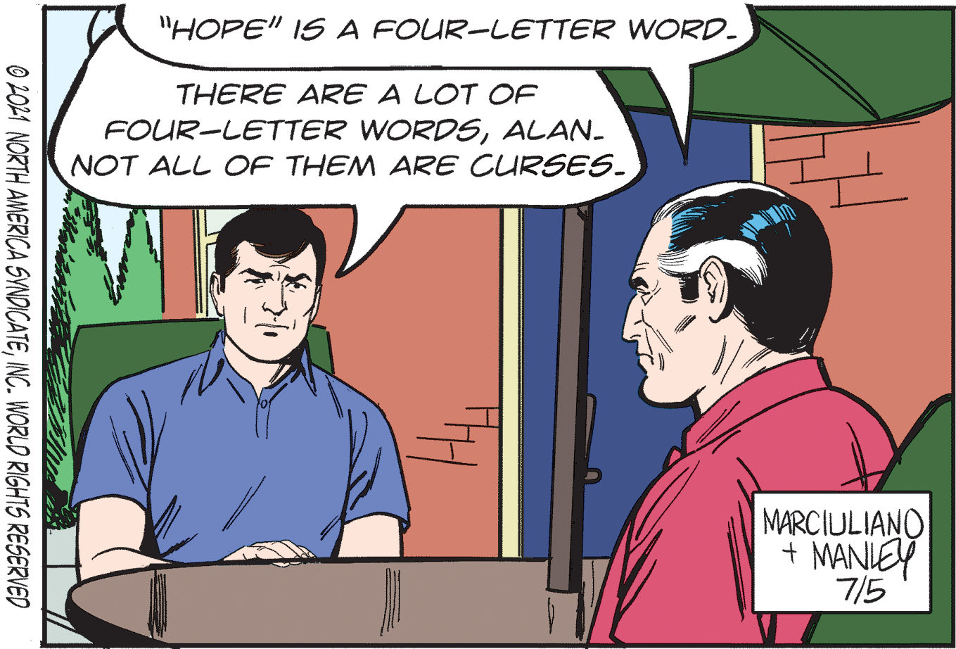 Adaptation OCR: "HOPE" IS A FOUR-LETTER WORD. THERE ARE A LOT OF FOUR-LETTER WORDSALAN. NOT ALL OF THEM ARE CURSES. MARCIULIANO + MANIEY 7/5 O 2021 NORTH AMERICA SVNDICATEINC. WORLD RIGHTS RESERVED "HOPE" IS A FOUR-LETTER WORD. THERE ARE A LOT OF FOUR-LETTER WORDSALAN. NOT ALL OF THEM ARE CURSES. MARCIULIANO + MANIEY 7/5 O 2021 NORTH AMERICA SVNDICATEINC. WORLD RIGHTS RESERVED