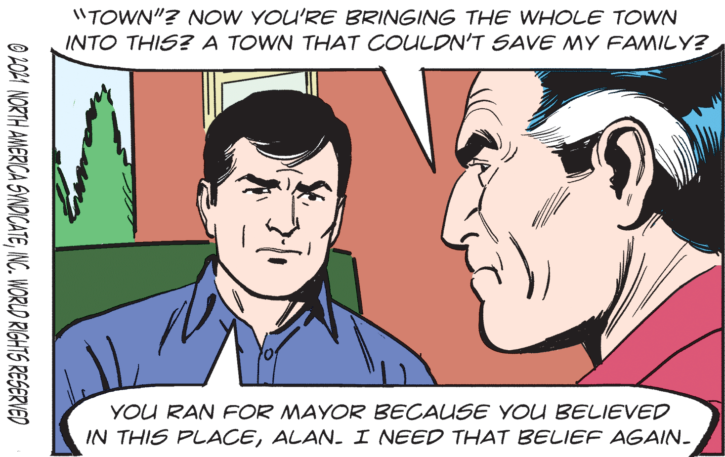 Jaw OCR: 1"TOWN"? NOW YOU'RE BRINGING THE WHOLE TOWN INTO THIS? A TOWN THAT COULDN'T SAVE MY FAMILY? YOU RAN FOR MAYOR BECAUSE YOU BELIEVED IN THIS PLACEALAN. I NEED THAT BELIEF AGAIN- O 201 NORTH AMERICA SVNDICATEINC. WORLD RIGHTS RESERVED 1"TOWN"? NOW YOU'RE BRINGING THE WHOLE TOWN INTO THIS? A TOWN THAT COULDN'T SAVE MY FAMILY? YOU RAN FOR MAYOR BECAUSE YOU BELIEVED IN THIS PLACEALAN. I NEED THAT BELIEF AGAIN- O 201 NORTH AMERICA SVNDICATEINC. WORLD RIGHTS RESERVED