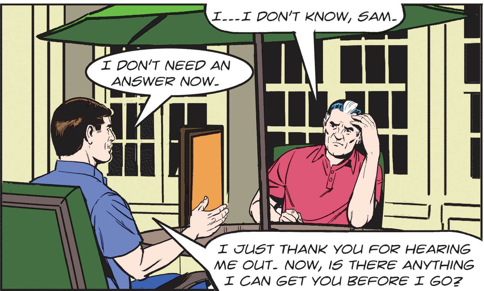 Parallel OCR: I...I DON'T KNOWSAM- I DON'T NEED AN ANSWER NOW. I JUST THANK YOU FOR HEARING ME OUT. NOWIS THERE ANYTHING I CAN GET YOU BEFORE I GO? I...I DON'T KNOWSAM- I DON'T NEED AN ANSWER NOW. I JUST THANK YOU FOR HEARING ME OUT. NOWIS THERE ANYTHING I CAN GET YOU BEFORE I GO?