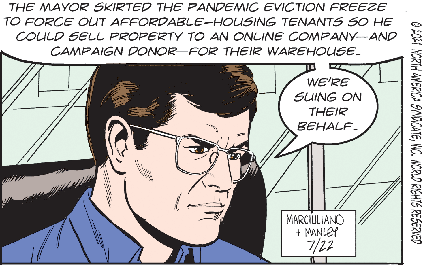 White OCR: THE MAYOR SKIRTED THE PANDENMIC EVICTION FREEZE TO FORCE OUT AFFORDABLE-HOUSING TENANTS SO HE COULD SELL PROPERTY TO AN ONLINE COMPANY-AND CAMPAIGN DONOR-FOR THEIR WAREHOUSE. WE'RE SUING ON THEIR BEHALF. MARCIULIANO + MANLEY 7/22 O L021 NORTH AMERICA SVNDICATEINC. WORLD RIGHTS RESERVED THE MAYOR SKIRTED THE PANDENMIC EVICTION FREEZE TO FORCE OUT AFFORDABLE-HOUSING TENANTS SO HE COULD SELL PROPERTY TO AN ONLINE COMPANY-AND CAMPAIGN DONOR-FOR THEIR WAREHOUSE. WE'RE SUING ON THEIR BEHALF. MARCIULIANO + MANLEY 7/22 O L021 NORTH AMERICA SVNDICATEINC. WORLD RIGHTS RESERVED