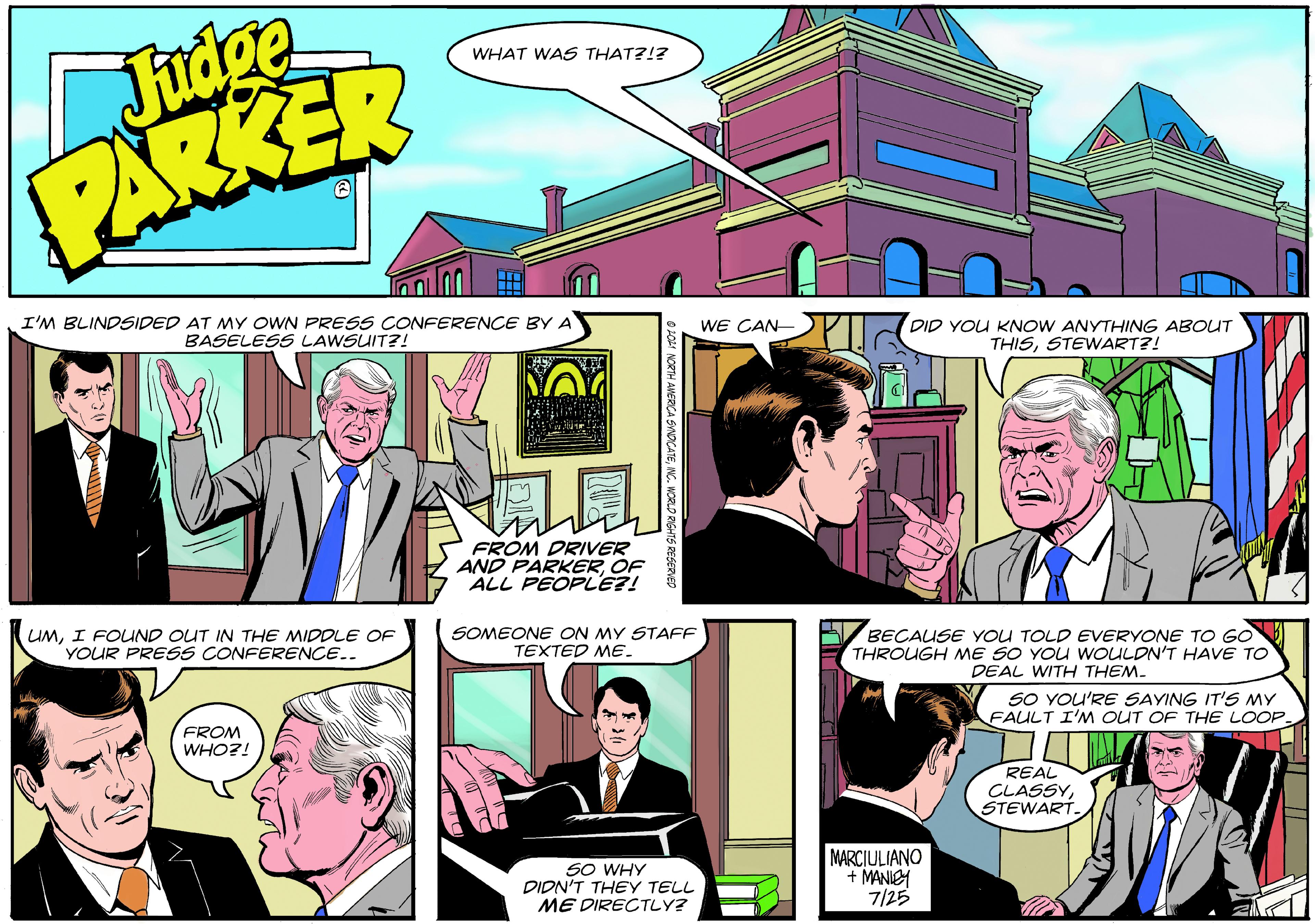 Publication OCR: Fudge PARKER WHAT WAS THAT?!? I'M BLINDSIDED AT MY OWN PRESS CONFERENCE BY A BASELESS LAWSUIT?! WE CAN DID YOU KNOW ANYTHING ABOUT THISSTEWART?! FROM DRIVER AND PARKEROF ALL PEOPLE?! UMI FOUND OUT IN THE MIDDLE OF YOUR PRESS CONFERENCE.. SOMEONE ON MY STAFF TEXTED ME. BECAUSE YOU TOLD EVERYONE TO GO THROUGH NME SO YOU WOULDN'T HAVE TO DEAL WITH THEM. SO YOU'RE SAYING IT'S MY FAULT I'M OUT OF THE LOOP. FROM WHO?! REAL CLASSYSTEWART. SO WHY DIDN'T THEY TELL ME DIRECTLY? MARCIULIANO + MANIEY 7/25 O LOAI NORTH ANERICA SYNDCATEINC. WORLD RIGHTS Fudge PARKER WHAT WAS THAT?!? I'M BLINDSIDED AT MY OWN PRESS CONFERENCE BY A BASELESS LAWSUIT?! WE CAN DID YOU KNOW ANYTHING ABOUT THISSTEWART?! FROM DRIVER AND PARKEROF ALL PEOPLE?! UMI FOUND OUT IN THE MIDDLE OF YOUR PRESS CONFERENCE.. SOMEONE ON MY STAFF TEXTED ME. BECAUSE YOU TOLD EVERYONE TO GO THROUGH NME SO YOU WOULDN'T HAVE TO DEAL WITH THEM. SO YOU'RE SAYING IT'S MY FAULT I'M OUT OF THE LOOP. FROM WHO?! REAL CLASSYSTEWART. SO WHY DIDN'T THEY TELL ME DIRECTLY? MARCIULIANO + MANIEY 7/25 O LOAI NORTH ANERICA SYNDCATEINC. WORLD RIGHTS