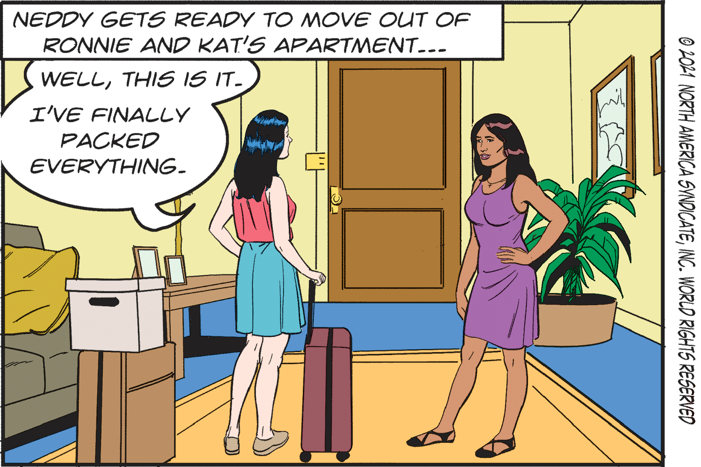 Font OCR: NEDDY GETS READY TO MOVE OUT OF RONNIE AND KAT'S APARTMENT..- WELLTHIS IS IT- I'VE FINALLY PACKED EVERYTHING. O 2O24 NORTH AMERICA SYNDICATEINC. WORLD RIGHTS RESERVED NEDDY GETS READY TO MOVE OUT OF RONNIE AND KAT'S APARTMENT..- WELLTHIS IS IT- I'VE FINALLY PACKED EVERYTHING. O 2O24 NORTH AMERICA SYNDICATEINC. WORLD RIGHTS RESERVED