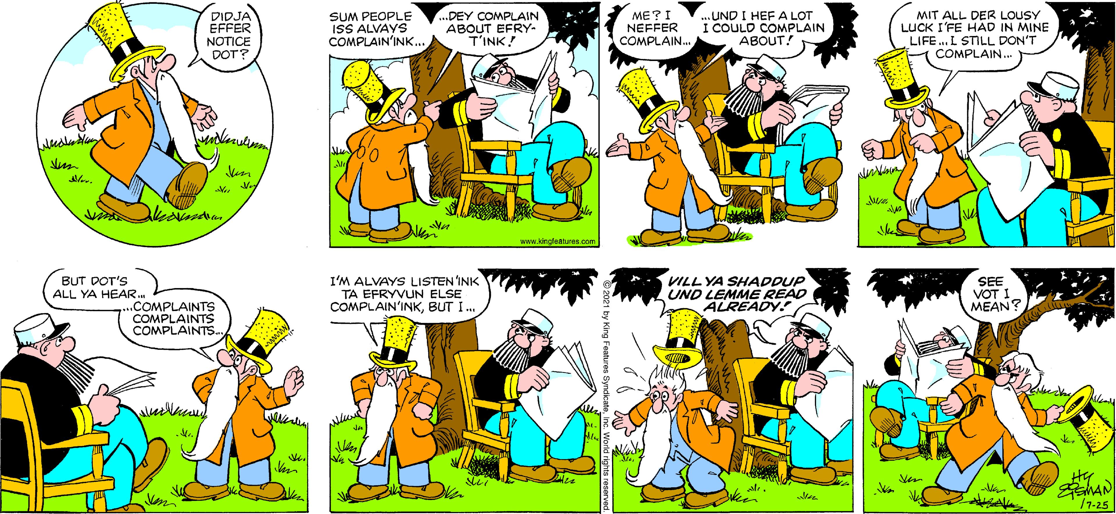 Font OCR: DIDJA EFFER NOTICE DOT? SUM PEOPLE ISS ALVAYS COMPLAIN'INK.. ...DEY COMPLAIN ABOUT EFRY- T'INK! ME?I NEFFER COMPLAIN. ..UND I HEF A LOT I COULD COMPLAIN ABOUT! MIT ALL DER LOUSY LUCK I'FE HAD IN MINE LIFE .. L STILL DON'T COMPLAIN. www.kingleatures.com BUT DOT'S ALL YA HEAR. I'M ALVAYS LISTEN'INK TA EFRYVUN ELSE COMPLAIN'INKBUT I. VILL YA SHADDUP UND LEMME READ ALREADY. SEE VOT I MEAN? ....COMPLAINTS COMPLAINTS COMPLAINTS. k. /7-25 DIDJA EFFER NOTICE DOT? SUM PEOPLE ISS ALVAYS COMPLAIN'INK.. ...DEY COMPLAIN ABOUT EFRY- T'INK! ME?I NEFFER COMPLAIN. ..UND I HEF A LOT I COULD COMPLAIN ABOUT! MIT ALL DER LOUSY LUCK I'FE HAD IN MINE LIFE .. L STILL DON'T COMPLAIN. www.kingleatures.com BUT DOT'S ALL YA HEAR. I'M ALVAYS LISTEN'INK TA EFRYVUN ELSE COMPLAIN'INKBUT I. VILL YA SHADDUP UND LEMME READ ALREADY. SEE VOT I MEAN? ....COMPLAINTS COMPLAINTS COMPLAINTS. k. /7-25