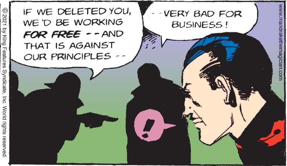 Font OCR: IF WE DELETED YOUWE 'D BE WORKING FOR FREE THAT IS AGAINST OUR PRINCIPLES VERY BAD FOR BUSINESS! AND www.mandrakethemagician.com © 2021 by King Features SyndicateInc. World rights reserved. IF WE DELETED YOUWE 'D BE WORKING FOR FREE THAT IS AGAINST OUR PRINCIPLES VERY BAD FOR BUSINESS! AND www.mandrakethemagician.com © 2021 by King Features SyndicateInc. World rights reserved.