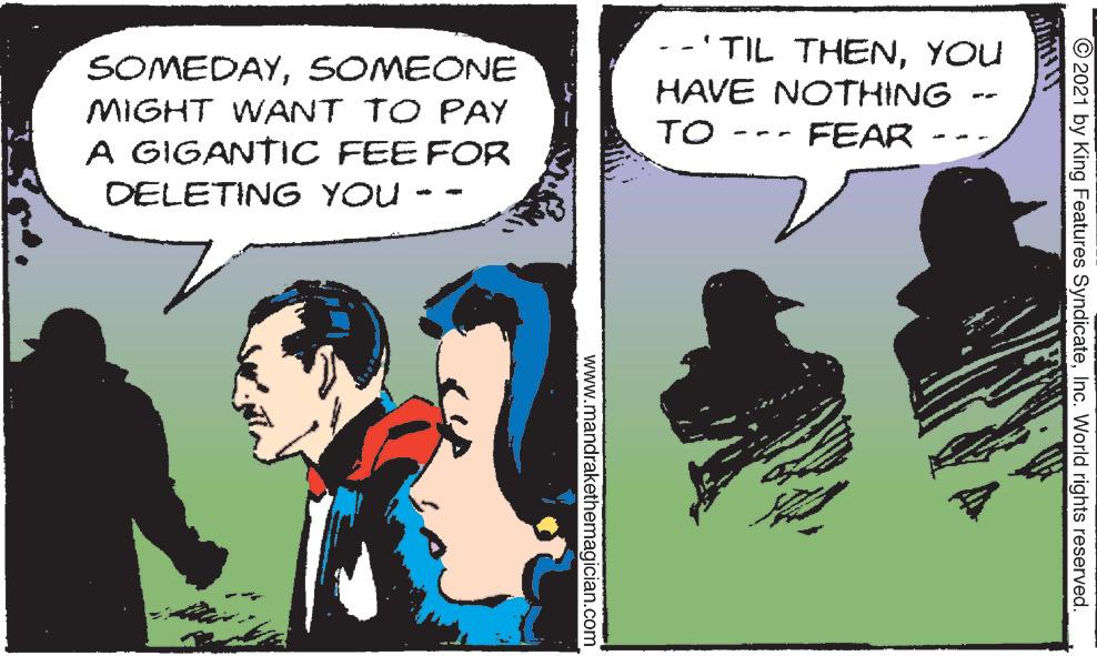 Comic book OCR: --'TIL THENYOU HAVE NOTHING SOMEDAYSOMEONE MIGHT WANT TO PAY A GIGANTIC FEE FOR TO FEAR DELETING YOU © 2021 by King Features SyndicateInc. World rights reserved. www.mandrakethemagician.com --'TIL THENYOU HAVE NOTHING SOMEDAYSOMEONE MIGHT WANT TO PAY A GIGANTIC FEE FOR TO FEAR DELETING YOU © 2021 by King Features SyndicateInc. World rights reserved. www.mandrakethemagician.com