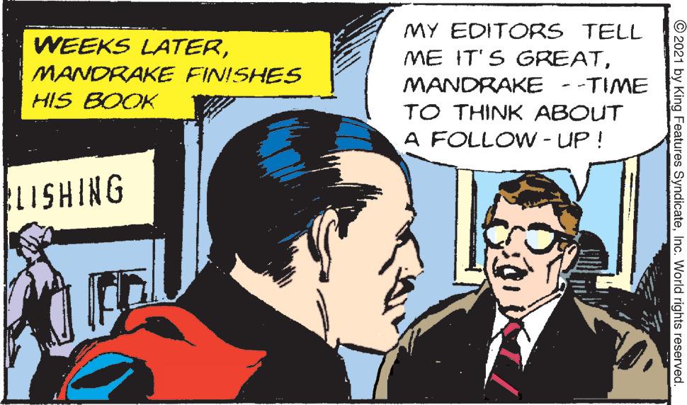 Fictional character OCR: MY EDITORS TELL WEEKS LATERMANDRAKE FINISHES HIS BOOK MANDRAKE --TIME TO THINK ABOUT A FOLLOW - UP ! 9NIHSIT1 © 2021 by King Features SyndicateInc. World rights reserved. MY EDITORS TELL WEEKS LATERME IT'S GREATMANDRAKE FINISHES HIS BOOK MANDRAKE --TIME TO THINK ABOUT A FOLLOW - UP ! 9NIHSIT1 © 2021 by King Features SyndicateInc. World rights reserved.