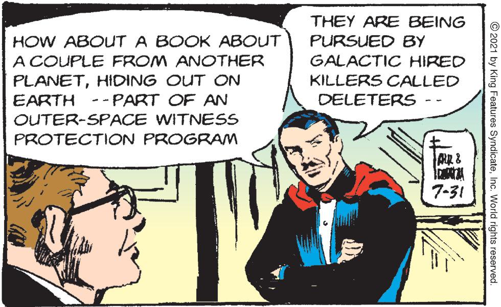 Comic book OCR: THEY ARE BEING HOW ABOUT A BOOK ABOUT A COUPLE FROM ANOTHER PLANETHIDING OUT ON EARTH --PART OF AN OUTER-SPACE WITNESS PURSUED BY GALACTIC HIRED KILLERS CALLED DELETERS PROTECTION PROGRAM 7-31 © 2021 by King Features SyndicateInc. World rights reserved. THEY ARE BEING HOW ABOUT A BOOK ABOUT A COUPLE FROM ANOTHER PLANETHIDING OUT ON EARTH --PART OF AN OUTER-SPACE WITNESS PURSUED BY GALACTIC HIRED KILLERS CALLED DELETERS PROTECTION PROGRAM 7-31 © 2021 by King Features SyndicateInc. World rights reserved.