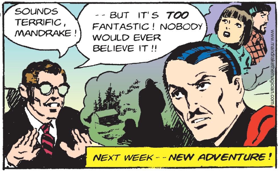 Art OCR: SOUNDS TERRIFICMANDRAKE ! BUT IT'S TOO FANTASTIC! NOBODY WOULD EVER BELIEVE IT !! NEXT WEEK -- - NEW ADVENTURE ! www.mandrakethemagician.com SOUNDS TERRIFICMANDRAKE ! BUT IT'S TOO FANTASTIC! NOBODY WOULD EVER BELIEVE IT !! NEXT WEEK -- - NEW ADVENTURE ! www.mandrakethemagician.com