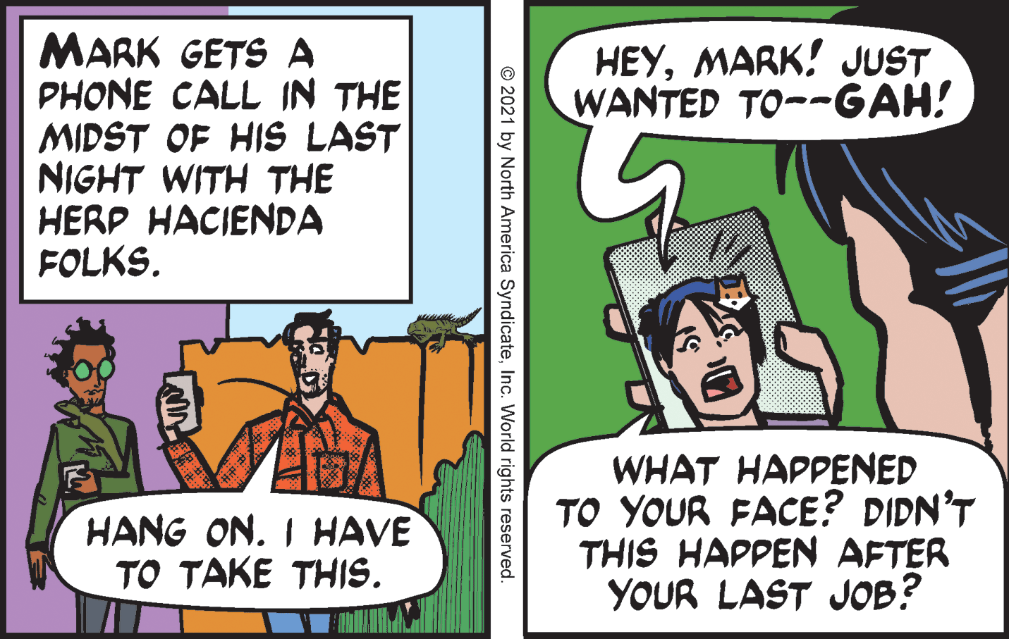 Fiction OCR: MARK GETS A PHONE CALL IN THE MIDST OF HIS LAST NIGHT WITH THE HERP HACIENDA FOLKS. HEYMARK! JUST WANTED TO--GAH! WHAT HAPPENED TO YOUR FACE? DIDN'T THIS HAPPEN AFTER YOUR LAST JOB? HANG ON. I HAVE TO TAKE THIS. © 2021 by North America SyndicateInc. World rights reserved. MARK GETS A PHONE CALL IN THE MIDST OF HIS LAST NIGHT WITH THE HERP HACIENDA FOLKS. HEYMARK! JUST WANTED TO--GAH! WHAT HAPPENED TO YOUR FACE? DIDN'T THIS HAPPEN AFTER YOUR LAST JOB? HANG ON. I HAVE TO TAKE THIS. © 2021 by North America SyndicateInc. World rights reserved.