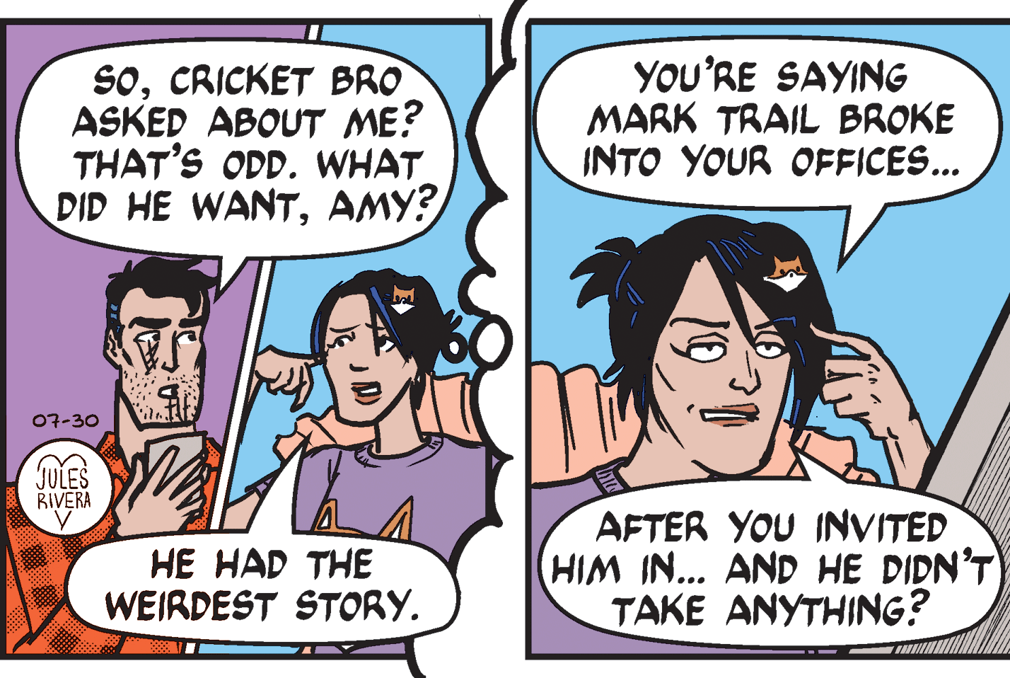 Organism OCR: SoCRICKET BRO ASKED ABOUT ME? THAT'S ODD. WHAT DID HE WANTAMY? YOU'RE SAYING MARK TRAIL BROKE INTO YOUR OFFICES... 07-30 JULES BIVERA HE HAD THE WEIRDEST STORY. AFTER YOU INVITED HIM IN... AND HE DIDN’T TAKE ANYTHING? SoCRICKET BRO ASKED ABOUT ME? THAT'S ODD. WHAT DID HE WANTAMY? YOU'RE SAYING MARK TRAIL BROKE INTO YOUR OFFICES... 07-30 JULES BIVERA HE HAD THE WEIRDEST STORY. AFTER YOU INVITED HIM IN... AND HE DIDN’T TAKE ANYTHING?