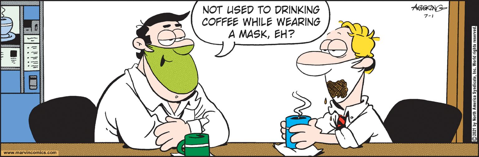 Art OCR: AGSONG- NOT USED TO DRINKING COFFEE WHILE WEARING A MASKEH? 7-1 www.marvincomics.com ©2021 by North America SyndicateInc. World rights reserved. AGSONG- NOT USED TO DRINKING COFFEE WHILE WEARING A MASKEH? 7-1 www.marvincomics.com ©2021 by North America SyndicateInc. World rights reserved.