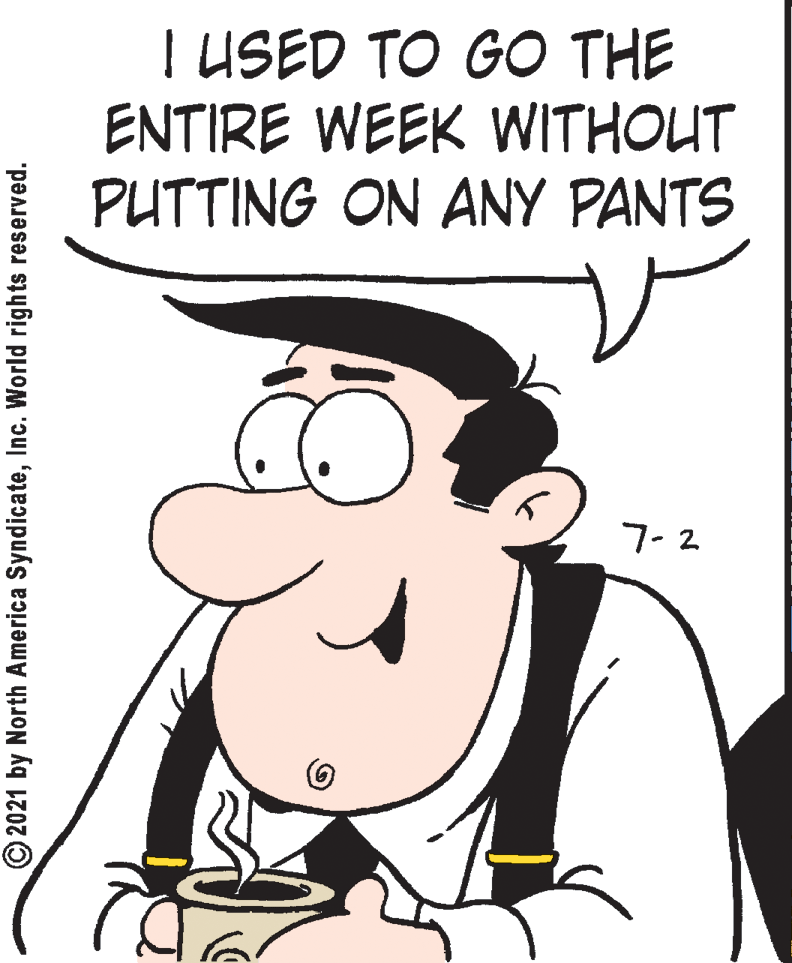 Organism OCR: T USED TO GO THE ENTIRE WEEK WITHOUT PUTTING ON ANY PANTS 7-2 © 2021 by North America SyndicateInc. World rights reserved. T USED TO GO THE ENTIRE WEEK WITHOUT PUTTING ON ANY PANTS 7-2 © 2021 by North America SyndicateInc. World rights reserved.