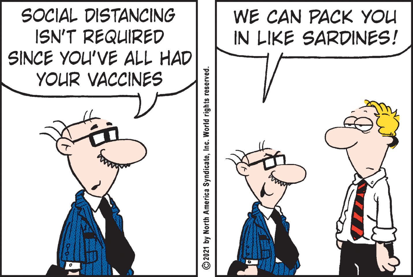 Font OCR: SOCIAL DISTANCING ISN'T REQUIRED SINCE YOU'VE ALL HAD YOUR VACCINES WE CAN PACK YOU IN LIKE SARDINES! 41 2021 by North America SyndicateInc. World rights reserved. SOCIAL DISTANCING ISN'T REQUIRED SINCE YOU'VE ALL HAD YOUR VACCINES WE CAN PACK YOU IN LIKE SARDINES! 41 2021 by North America SyndicateInc. World rights reserved.