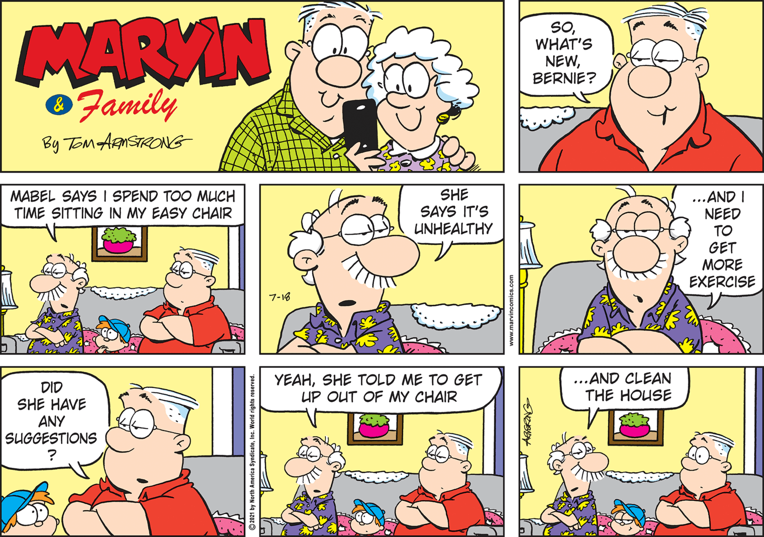 Happy OCR: MARVIN Family SOWHAT'S NEWBERNIE? By ToM ARNSTRONG MABEL SAYS I SPEND TOO MUCH TIME SITTING IN MY EASY CHAIR SHE SAYS IT'S UNHEALTHY ...AND I NEED TO GET MORE EXERCISE 7-18 YEAHSHE TOLD ME TO GET UP OUT OF MY CHAIR ...AND CLEAN THE HOUSE DID SHE HAVE ANY SUGGESTIONS 1 by North America SyndicateInc. World right MARVIN Family SOWHAT'S NEWBERNIE? By ToM ARNSTRONG MABEL SAYS I SPEND TOO MUCH TIME SITTING IN MY EASY CHAIR SHE SAYS IT'S UNHEALTHY ...AND I NEED TO GET MORE EXERCISE 7-18 YEAHSHE TOLD ME TO GET UP OUT OF MY CHAIR ...AND CLEAN THE HOUSE DID SHE HAVE ANY SUGGESTIONS 1 by North America SyndicateInc. World right