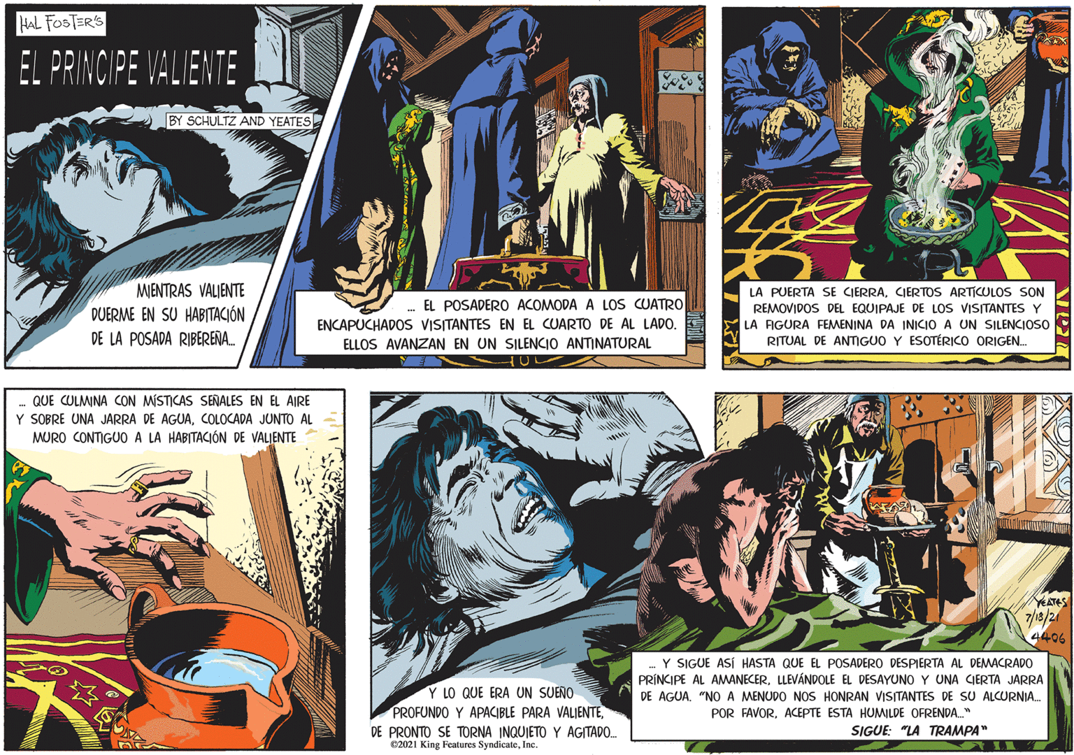 Fiction OCR: HAL FOSTER'S EL PRINCIPE VALIENTE BY SCHULTZ AND YEATES MENTRAS VALIENTE DUERME EN SU HABITACIÓN DE LA POSADA RIBERENA. EL POSADERO ACOMODA A LOS CUATRO ENCAPUCHADOS VISITANTES EN EL CUARTO DE AL LADO. ELLOS AVANZAN EN UN SILENCIO ANTINATURAL QUE CULMINA CON MÍSTICAS SENALES EN EL AIRE Y SOBRE UNA JARRA DE AGUACOLOCADA JUNTO AL MURO CONTIGUO A LA HABITACIÓN DE VALJENTE LA PUERTA SE CIERRACIERTOS ARTICULOS SON REMOVIDOS DEL EQUIPAJE DE LOS VISITANTES Y Y LA AGURA FEMENINA DA INICIO A UN SILENCIOSO RITUAL DE ANTIGUO Y ESOTÉRICO ORIGEN. 7/18/21 4406 Y LO QUE ERA UN SUEÑO PROFUNDO Y APACIBLE PARA VALJENTEDE PRONTO SE TORNA INQUIETO Y AGITADO. 02021 King Features SyndicateInc. Y SIGUE ASÍ HASTA QUE EL POSADERO DESPIERTA AL DEMACRADO PRÍNCIPE AL AMANECERLLEVÁNDOLE EL DESAYUNO Y UNA CIERTA JARRA DE AGUA. "NO A MENUDO NOS HONRAN VISITANTES DE SU ALCURNIA. POR FAVORACEPTE ESTA HUMILDE OFRENDA." SIGUE: "LA TRAMPA" HAL FOSTER'S EL PRINCIPE VALIENTE BY SCHULTZ AND YEATES MENTRAS VALIENTE DUERME EN SU HABITACIÓN DE LA POSADA RIBERENA. EL POSADERO ACOMODA A LOS CUATRO ENCAPUCHADOS VISITANTES EN EL CUARTO DE AL LADO. ELLOS AVANZAN EN UN SILENCIO ANTINATURAL QUE CULMINA CON MÍSTICAS SENALES EN EL AIRE Y SOBRE UNA JARRA DE AGUACOLOCADA JUNTO AL MURO CONTIGUO A LA HABITACIÓN DE VALJENTE LA PUERTA SE CIERRACIERTOS ARTICULOS SON REMOVIDOS DEL EQUIPAJE DE LOS VISITANTES Y Y LA AGURA FEMENINA DA INICIO A UN SILENCIOSO RITUAL DE ANTIGUO Y ESOTÉRICO ORIGEN. 7/18/21 4406 Y LO QUE ERA UN SUEÑO PROFUNDO Y APACIBLE PARA VALJENTEDE PRONTO SE TORNA INQUIETO Y AGITADO. 02021 King Features SyndicateInc. Y SIGUE ASÍ HASTA QUE EL POSADERO DESPIERTA AL DEMACRADO PRÍNCIPE AL AMANECERLLEVÁNDOLE EL DESAYUNO Y UNA CIERTA JARRA DE AGUA. "NO A MENUDO NOS HONRAN VISITANTES DE SU ALCURNIA. POR FAVORACEPTE ESTA HUMILDE OFRENDA." SIGUE: "LA TRAMPA"
