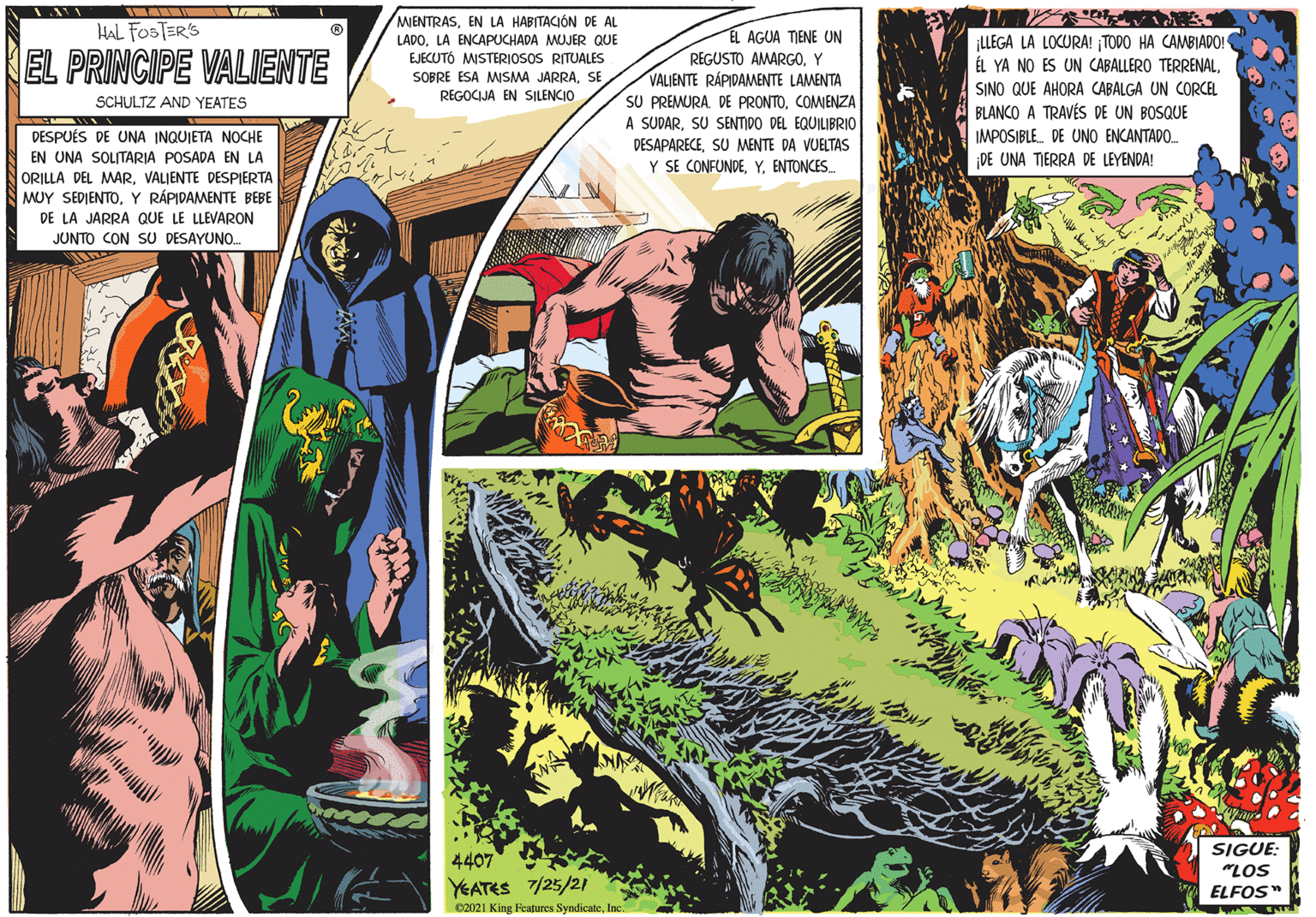 Comic book OCR: MIENTRASEN LA HABITACIÓN DE AL LADOLA ENCAPUCHADA MUJER QUE EJECUTÓ MISTERIOSOS RITUALES HAL FOSTER'S EL AGUA TIENE UN EL PRINCIPE VALIENTE REGUSTO AMARGOY VALIENTE RÁPIDAMENTE LAMENTA SU PREMURACOMJENZA A SUDARSU SENTIDO DEL EQUILIBRIO SOBRE ESA MISMA JARRASE SCHULTZ AND YEATES REGOCIJA EN SILENCIO DESPUÉS DE UNA INQUIETA NOCHE DESAPARECESU MENTE DA VUELTAS EN UNA SOLITARIA POSADA EN LA ORILLA DEL MARVALIENTE DESPIERTA MUY SEDIENTO. Y RÁPIDAMENTE BEBE Y SE CONFUNDEENTONCES. DE LA JARRA QUE LE LLEVARON JUNTO CON SU DESAYUNO. ¡LLEGA LA LOCURA! ¡TODO HA CAMBIADO! ÉL YA NO ES UN CABALLERO TERRENALSINO QUE AHORA CABALGA UN CORCEL A BLANCO A TRAVÉS DE UN BOSQUE IMPOSIBLE. DE UNO ENCANTADO. DE UNA TIERRA DE LEYENDA! SIGUE: "LOS 4407 YEATES 7/25/21 C2021 King Fcatures SyndicateInc. ELFOS" MIENTRASEN LA HABITACIÓN DE AL LADOLA ENCAPUCHADA MUJER QUE EJECUTÓ MISTERIOSOS RITUALES HAL FOSTER'S EL AGUA TIENE UN EL PRINCIPE VALIENTE REGUSTO AMARGOY VALIENTE RÁPIDAMENTE LAMENTA SU PREMURADE PRONTOCOMJENZA A SUDARSU SENTIDO DEL EQUILIBRIO SOBRE ESA MISMA JARRASE SCHULTZ AND YEATES REGOCIJA EN SILENCIO DESPUÉS DE UNA INQUIETA NOCHE DESAPARECESU MENTE DA VUELTAS EN UNA SOLITARIA POSADA EN LA ORILLA DEL MARVALIENTE DESPIERTA MUY SEDIENTO. Y RÁPIDAMENTE BEBE Y SE CONFUNDEENTONCES. DE LA JARRA QUE LE LLEVARON JUNTO CON SU DESAYUNO. ¡LLEGA LA LOCURA! ¡TODO HA CAMBIADO! ÉL YA NO ES UN CABALLERO TERRENALSINO QUE AHORA CABALGA UN CORCEL A BLANCO A TRAVÉS DE UN BOSQUE IMPOSIBLE. DE UNO ENCANTADO. DE UNA TIERRA DE LEYENDA! SIGUE: "LOS 4407 YEATES 7/25/21 C2021 King Fcatures SyndicateInc. ELFOS"