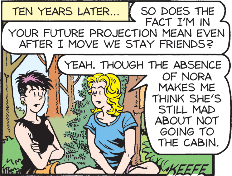 Art OCR: SO DOES THE FACT I'M IN YOUR FUTURE PROJECTION MEAN EVEN AFTER I MOVE WE STAY FRIENDS? TEN YEARS LATER... YEAH. THOUGH THE ABSENCE OF NORA MAKES ME THINK SHE'S STILL MAD ABOUT NOT GOING TO THE CABIN. KEEFE D NHHI SO DOES THE FACT I'M IN YOUR FUTURE PROJECTION MEAN EVEN AFTER I MOVE WE STAY FRIENDS? TEN YEARS LATER... YEAH. THOUGH THE ABSENCE OF NORA MAKES ME THINK SHE'S STILL MAD ABOUT NOT GOING TO THE CABIN. KEEFE D NHHI