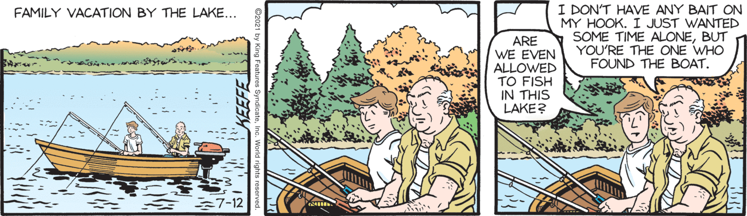 Terrestrial plant OCR: I DON'T HAVE ANY BAIT ON MY HOOK. I JUST WANTED SOME TIME ALONEBUT YOU'RE THE ONE WHO FOUND THE BOAT. FAMILY VACATION BY THE LAKE... ARE WE EVEN ALLOWED TO FISH IN THIS LAKE? 7-12 I DON'T HAVE ANY BAIT ON MY HOOK. I JUST WANTED SOME TIME ALONEBUT YOU'RE THE ONE WHO FOUND THE BOAT. FAMILY VACATION BY THE LAKE... ARE WE EVEN ALLOWED TO FISH IN THIS LAKE? 7-12