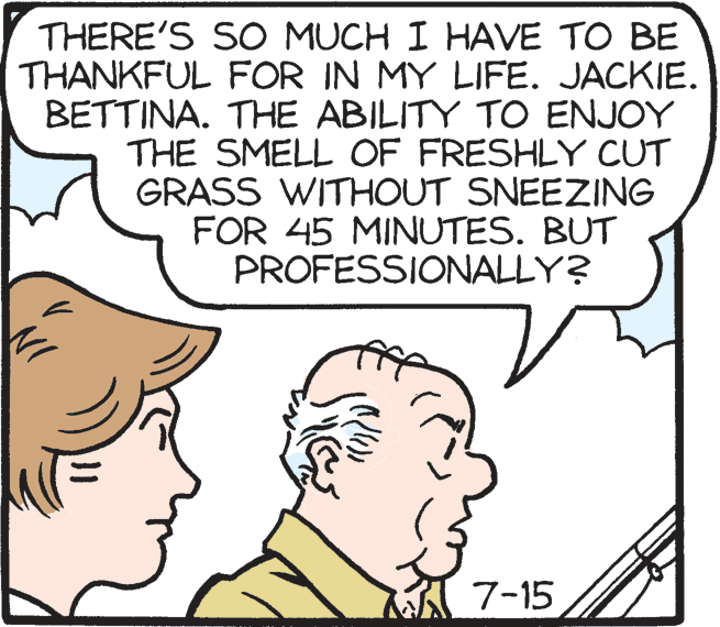Cartoon OCR: THERE'S SO MUCH I HAVE TO BE THANKFUL FOR IN MY LIFE. JACKIE. BETTINA. THE ABILITY TO ENJOY THE SMELL OF FRESHLY CUT GRASS WITHOUT SNEEZING FOR 45 MINUTES. BUT PROFESSIONALLY? 7-15 THERE'S SO MUCH I HAVE TO BE THANKFUL FOR IN MY LIFE. JACKIE. BETTINA. THE ABILITY TO ENJOY THE SMELL OF FRESHLY CUT GRASS WITHOUT SNEEZING FOR 45 MINUTES. BUT PROFESSIONALLY? 7-15