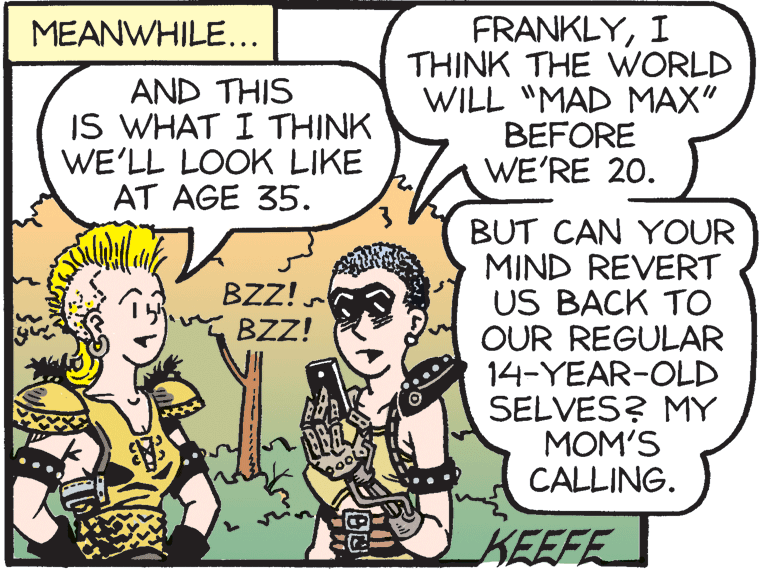 Mammal OCR: FRANKLYI THINK THE WORLD WILL "MAD MAX" BEFORE WE'RE 20. MEANWHILE.. AND THIS IS WHAT I THINK WE'LL LOOK LIKE AT AGE 35. BUT CAN YOUR MIND REVERT US BACK TO OUR REGULAR 14-YEAR-OLD SELVES? MY MOM'S CALLING. BZZ! BZZ! pool KEEFE FRANKLYI THINK THE WORLD WILL "MAD MAX" BEFORE WE'RE 20. MEANWHILE.. AND THIS IS WHAT I THINK WE'LL LOOK LIKE AT AGE 35. BUT CAN YOUR MIND REVERT US BACK TO OUR REGULAR 14-YEAR-OLD SELVES? MY MOM'S CALLING. BZZ! BZZ! pool KEEFE