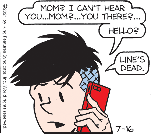 Black hair OCR: MOM? I CAN'T HEAR YOU...MOM?...YOU THERE?... HELLO? LINE'S DEAD. 7-16 ©2021 by King Features SyndicateInc. World rights reserved. MOM? I CAN'T HEAR YOU...MOM?...YOU THERE?... HELLO? LINE'S DEAD. 7-16 ©2021 by King Features SyndicateInc. World rights reserved.