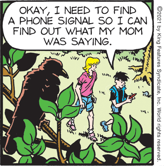Publication OCR: OKAYI NEED TO FIND A PHONE SIGNAL SO I CAN FIND OUT WHAT MY MOM WAS SAYING. ©2021 by King Features SyndicateInc. World rights reserved. OKAYI NEED TO FIND A PHONE SIGNAL SO I CAN FIND OUT WHAT MY MOM WAS SAYING. ©2021 by King Features SyndicateInc. World rights reserved.
