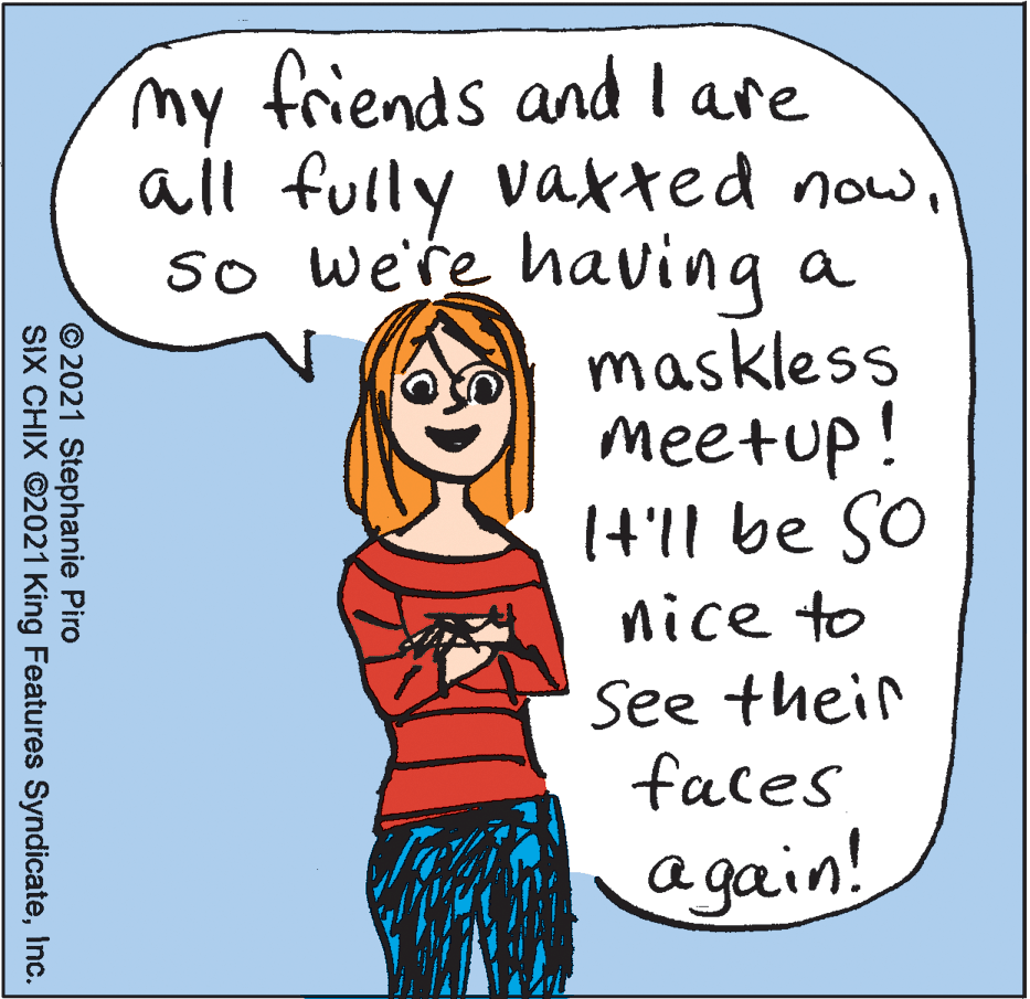 Handwriting OCR: my friends and lare all fully vaxted nowso we're having a maskless meetup! It'll be So nice to See their faces again! © 2021 Stephanie Piro SIX CHIX ©2021 King Features SyndicateInc. my friends and lare all fully vaxted nowso we're having a maskless meetup! It'll be So nice to See their faces again! © 2021 Stephanie Piro SIX CHIX ©2021 King Features Syndicate