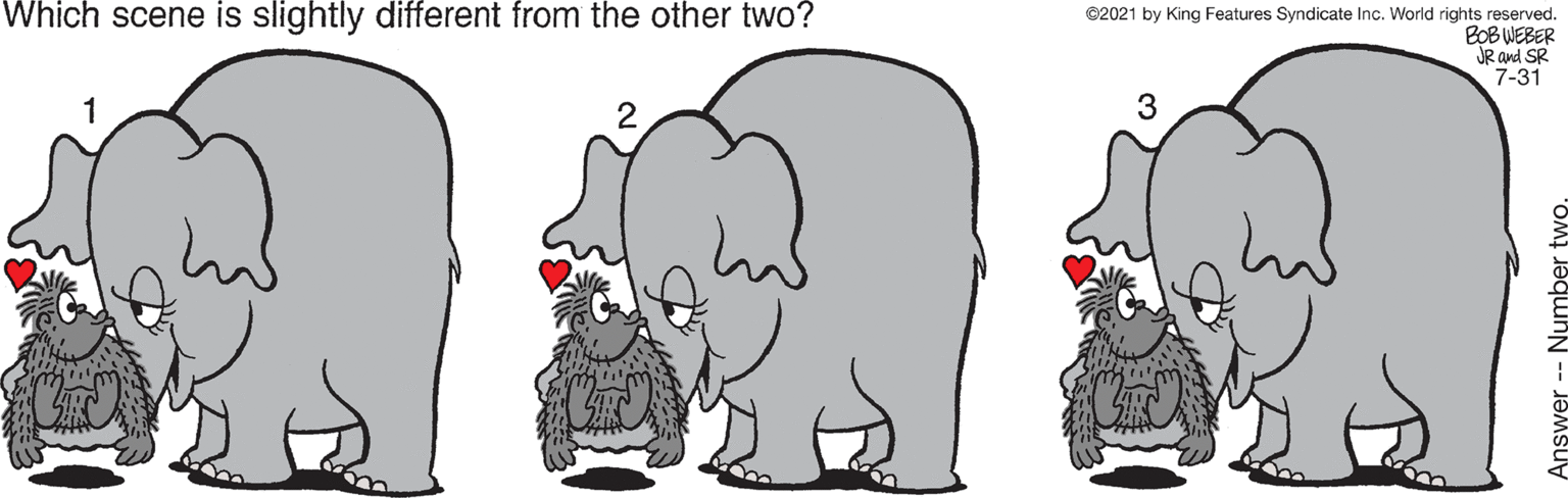 Organism OCR: Which scene is slightly different from the other two? ©2021 by King Features Syndicate Inc. World rights reserved. BOB WEBER JR and SR 7-31 3 Answer -- Number two. Which scene is slightly different from the other two? ©2021 by King Features Syndicate Inc. World rights reserved. BOB WEBER JR and SR 7-31 3 Answer -- Number two.