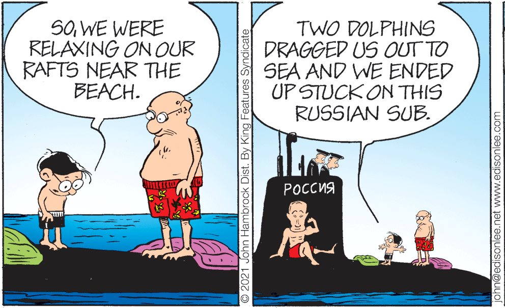 People OCR: SOWE WERE RELAXING ON OUR RAFTS NEAR THE BEACH. TWO DOLPHINS DRAGGED US OUT TO SEA AND WE ENDED UP STUCK ON THIS RUSSIAN SUB. ?????? ? O 2021 John Hambrock Dist. By King Features Syndicate john@edisonlee.net www.edisonlee.com SOWE WERE RELAXING ON OUR RAFTS NEAR THE BEACH. TWO DOLPHINS DRAGGED US OUT TO SEA AND WE ENDED UP STUCK ON THIS RUSSIAN SUB. ?????? ? O 2021 John Hambrock Dist. By King Features Syndicate john@edisonlee.net www.edisonlee.com