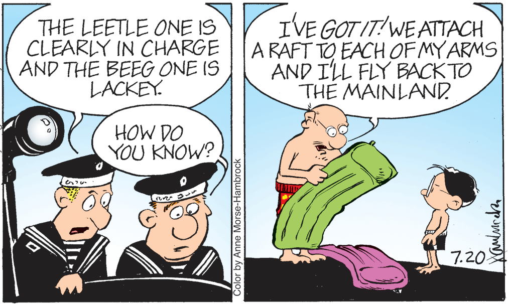 Conversation OCR: THE LEETLE ONE IS CLEARLY IN CHARGE AND THE BEEG ONE IS LACKEY. IVE GOT IT?WE ATTACH A RAFT TO EACH OF MY ARMS AND I'LL FLY BACK TO TH? MAINLAND. HOW DO YOU KNOW? 7.20 Color by Anne Morse-Hambrock THE LEETLE ONE IS CLEARLY IN CHARGE AND THE BEEG ONE IS LACKEY. IVE GOT IT?WE ATTACH A RAFT TO EACH OF MY ARMS AND I'LL FLY BACK TO TH? MAINLAND. HOW DO YOU KNOW? 7.20 Color by Anne Morse-Hambrock