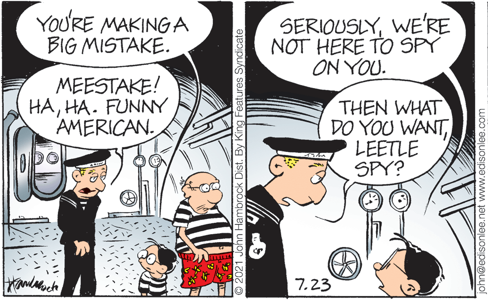 Interaction OCR: YOU'RE MAKING A BIG MISTAKE. SERIOUSLYWE'RE NOT HERE TO SPY ON YOU. MEESTAKE! HAHA. FUNNY AMERICAN. THEN WHAT DO YOU WANTLEETLE SPY? 7.23 © 2021 John Hambrock Dist. By King Features Syndicate ohn@edisonlee.net www.edisonlee.com YOU'RE MAKING A BIG MISTAKE. SERIOUSLYWE'RE NOT HERE TO SPY ON YOU. MEESTAKE! HAHA. FUNNY AMERICAN. THEN WHAT DO YOU WANTLEETLE SPY? 7.23 © 2021 John Hambrock Dist. By King Features Syndicate ohn@edisonlee.net www.edisonlee.com